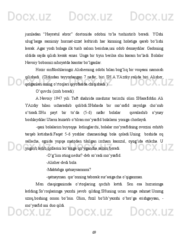 jumladan   “Hayratul   abror”   dostonida   odobni   to‘la   tushintirib   beradi.   YOshi
ulug‘larga   samimiy   hurmat-izzat   keltirish   har   kimning   holatiga   qarab   bo‘lishi
kerak. Agar   yosh  bolaga  ilk  turib  salom   berishsa,uni   odob demaydilar.  Gadoning
oldida   sajda   qilish   kerak   emas.   Unga   bir   tiyin   berilsa   shu   karam   bo‘ladi.   Bolalar
Navoiy bobomiz nihoyatda kamtar bo‘lganlar.
Hozir sinfdoshlaringiz Alisherning odobi bilan bog‘liq bir voqeani namoish
qilishadi.   (Oldindan   tayyorlangan   7   nafar,   biri   SH.A.YAzdiy   rolida   biri   Alisher,
qolganlari uning o‘rtoqlari qiyofasida chiqishadi.)
O‘quvchi (izoh beradi):
A.Navoiy   1947   yili   Taft   shahrida   mashxur   tarixchi   olim   SHarafiddin   Ali
YAzdiy   bilan   ucharashib   qolibdi.SHahada   bir   mo‘safid   xayolga   cho‘mib
o‘tiradi.SHu   payt   bir   to‘da   (5-6)   nafar   bolalar     quvalashib   o‘ynay
boshlaydilar.Ularni kuzatib o‘tilran mo‘ysafid bolalarni yoniga chorlaydi.
-qani bolalarim buyoqqa  kelinglarchi, bolalar mo‘ysafidning ovozini eshitib
tarqab   ketishadi.Faqat   5-6   yoshlar   chamasidagi   bola   qoladi.Uning     boshida   oq
sallacha,   egnida   yupqa   matodan   tikilgan   ixcham   kamzul,   oyog‘ida   etikcha.   U
yugirib kelib,qollarini ko‘ksiga qo‘ygancha salom beradi.
-O‘g‘lim oting nedur?-deb so‘radi mo‘ysafid.
-Alisher-dedi bola.
-Maktabga qatnaysamnmi?
-qatnayman. qur’onning taborak sur’asigacha o‘qiganman.
Men   chaqirganimda   o‘rtoqlaring   qochib   ketdi.   Sen   esa   huzurimga
kelding.So‘roqlarimga   yaxshi   javob   qilding.SHuning   ucun   senga   rahmat.Umrng
uzoq,boshing   omon   bo‘lsin.   Olim,   fozil   bo‘lib’yaxshi   o‘bro‘ga   erishgaysan,   -
mo‘ysafid uni duo qildi.
69 