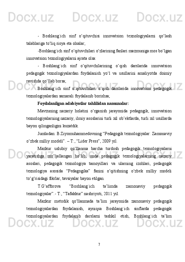 -   Boshlang`ich   sinf   o‘qituvchisi   innovatsion   texnologiyalarni   qo‘lash
talablariga to‘liq rioya eta olsalar;
-Boshlang`ich sinf o‘qituvchilari o‘zlarining fanlari mazmuniga mos bo‘lgan
innovatsion texnologiyalarni ajrata olsa:
-   Boshlang`ich   sinf   o‘qituvchilarining   o‘qish   darslarida   innovatsion
pedagogik   texnologiyalardan   foydalanish   yo‘l   va   usullarini   amaliyotda   doimiy
ravishda qo‘llab borsa; 
Boshlang`ich   sinf   o‘qituvchilari   o‘qish   darslarida   innovatsion   pedagogik
texnologiyalardan samarali foydalanib borishsa;
Foydalanilgan adabiyotlar tahlilidan namunalar:
Mavzuning   nazariy   holatini   o‘rganish   jarayonida   pedagogik,   innovatsion
texnologiyalarning nazariy, ilmiy asoslarini turli xil ob’ektlarda, turli xil usullarda
bayon qilinganligini kuzatdik.
Jumladan: B.Ziyomuhammedovning “Pedagogik texnologiyalar: Zamonaviy
o‘zbek milliy modeli”. – T:, “Lider Press”, 2009 yil.
Mazkur   uslubiy   qo‘llanma   barcha   turdosh   pedagogik   texnologiyalarni
yaratishga   mo‘ljallangan   bo‘lib,   unda   pedagogik   texnologiyalarning   nazariy
asoslari,   pedagogik   texnologiya   tamoyillari   va   ularning   izohlari,   pedagogik
texnologiya   asosida   “Pedagogika”   fanini   o‘qitishning   o‘zbek   milliy   modeli
to‘g‘risidagi fikrlar, tavsiyalar bayon etilgan. 
T.G‘afforova   “Boshlang`ich   ta’limda   zamonaviy   pedagogik
texnologiyalar”.- T:, “Tafakkur” nashriyoti, 2011 yil.
Mazkur   metodik   qo‘llanmada   ta’lim   jarayonida   zamonaviy   pedagogik
texnologiyalardan   foydalanish,   ayniqsa   Boshlang`ich   sinflarda   pedagogik
texnologiyalardan   foydalanib   darslarni   tashkil   etish,   Boshlang`ich   ta’lim
7 