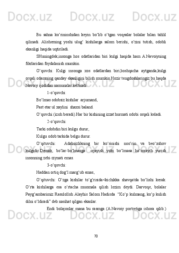 Bu   sahna   ko‘rininshidan   keyin   bo‘lib   o‘tgan   voqealar   bolalar   bilan   tahlil
qilinadi.   Alisherning   yoshi   ulug‘   kishilarga   salom   berishi,   o‘zini   tutish,   odobli
ekanligi haqida uqtiriladi.
SHuningdek,insonga   hos   odatlaridan   biri   kulgi   haqida   ham   A.Navoiyning
fikrlaridan foydalanish mumkin.
O‘quvchi:   Kulgi   insonga   xos   odatlardan   biri,boshqacha   aytganda,kulgi
orqali odamning qanday ekanligini bilish mumkin.Hozir tengdoshlaringiz bu haqda
Navoiy ijodidan namunalar keltiradi.
1-o‘quvchi:
Bo‘lmas odobsiz kishilar  arjumand,
Past etar ul xaylini  shaxsi baland.
O‘quvchi:(izoh beradi).Har bir kishin i ng izzat hurmati odobi orqali keladi.
2- o‘ quvchi:
Tarki odobdin biri kulgu durur,
Kulgu odob tarkida belgu durur.
O‘qituvchi:     Adabsizlikning   bir   ko‘rinishi   noo‘rin   va   beo‘xshov
kulgidir.Demak,   bo‘lar-bo‘lmasga     irjayish   yoki   bo‘lmasa   ho‘mrayib   yurish
insonning zebi-ziynati emas.
3-o‘quvchi:
Haddan ortiq dog‘l marg‘ub emas,
O‘qituvchi:   O‘zga   kishilar   to‘g‘risida<kichikka   shavqatda   bo‘lishi   kerak.
O‘rta   kishilarga   esa   o‘rtacha   muomala   qilish   lozim   deydi.   Darvoqe,   bolalar
Payg‘ambarimiz Rasulolloh Alayhis Salom Hadisda   “Ko‘p kulmang, ko‘p kulish
dilni o‘ldiradi” deb nasihat qilgan ekanlar.
Endi   bolajonlar   mana   bu   rasmga   (A.Navoiy   portretiga   ishora   qilib.)
70 
