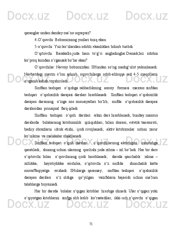 qaranglar undan danday ma’no uqyapsiz?
4-O‘quvchi: Bobomizning yuzlari tiniq ekan.
5-o‘quvchi: Yuz-ko‘zlaridan odobli ekanliklari bilinib turibdi.
O‘qituvchi:   Barakallo,juda   ham   to‘g‘ri   angladinglar.Demak,biz   odobni
ko‘proq kimdan o‘rgansak bo‘lar ekan?
O‘quvchilar: Navoiy bobomizdan. SHundan so‘ng mashg‘ulot yakunlanadi.
Navbatdagi   mavzu   e’lon   qilinib,   oquvchilarga   odob-ahloqqa   oid   4-5   maqollarni
o‘rganib kelish topshiriladi.
Sinfdan   tashqari     o‘qishga   rahbarlikning     asosiy     formasi     maxsus   sinfdan
tashqari     o‘qishsizlik   darajasi   darslari   hisoblanadi.     Sinfdan   tashqari   o‘qishsizlik
darajasi   darsining     o‘ziga   xos   xususiyatlari   bo‘lib,     sinfda     o‘qishsizlik   darajasi
darslaridan  prinsipial  farq qiladi. 
Sinfdan     tashqari     o‘qish     darslari     erkin   dars   hisoblanadi;   bunday   maxsus
darslarda     bolalarning   kitobxonlik     qiziqishlari,   bilim   doirasi,   estetik   taassuroti,
badiiy obrazlarni    idrok etishi,   ijodi rivojlanadi;    aktiv kitobxonlar   ushun   zarur
ko‘nikma  va malakalar shakllanadi.
Sinfdan   tashqari   o‘qish   darslari       o‘quvchilarning   aktivligini     oshirishga
qaratiladi,  shuning uchun ularning  qurilishi juda xilma – xil bo‘ladi. Har bir dars
o‘qituvchi   bilan     o‘quvchining   ijodi   hisoblanadi;     darsda   qanchalik     xilma   –
xillikka,     hayotiylikka   erishilsa,   o‘qituvchi   o‘z   sinfida     shunchalik   katta
muvaffaqiyatga     erishadi.   SHularga   qaramay,     sinfdan   tashqari     o‘qishsizlik
darajasi   darslari     o‘z   oldiga     qo‘yilgan     vazifalarni   bajarish   uchun   ma’lum
talablarga buysunadi. 
Har bir darsda   bolalar o‘qigan kitoblar   hisobga olinadi. Ular o‘qigan yoki
o‘qiyotgan kitoblarini  sinfga olib kelib  ko‘rsatadilar,   ikki-uch o‘quvchi  o‘qigan
71 