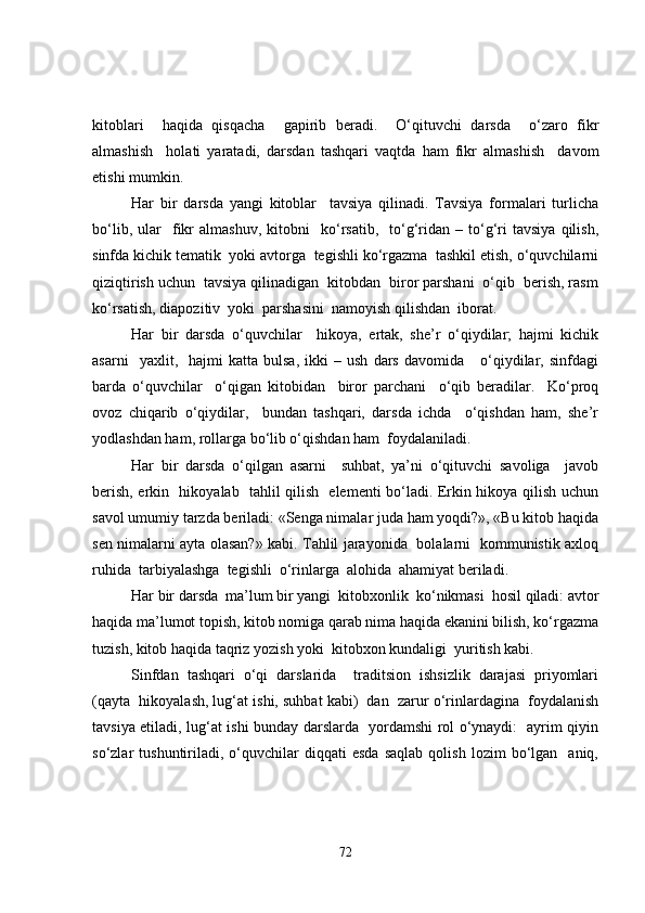 kitoblari     haqida   qisqacha     gapirib   beradi.     O‘qituvchi   darsda     o‘zaro   fikr
almashish     holati   yaratadi,   darsdan   tashqari   vaqtda   ham   fikr   almashish     davom
etishi mumkin.
Har   bir   darsda   yangi   kitoblar     tavsiya   qilinadi.   Tavsiya   formalari   turlicha
bo‘lib,   ular     fikr   almashuv,   kitobni     ko‘rsatib,     to‘g‘ridan   –  to‘g‘ri   tavsiya   qilish,
sinfda kichik tematik  yoki avtorga  tegishli ko‘rgazma  tashkil etish, o‘quvchilarni
qiziqtirish uchun  tavsiya qilinadigan  kitobdan  biror parshani  o‘qib  berish, rasm
ko‘rsatish, diapozitiv  yoki  parshasini  namoyish qilishdan  iborat.
Har   bir   darsda   o‘quvchilar     hikoya,   ertak,   she’r   o‘qiydilar;   hajmi   kichik
asarni     yaxlit,     hajmi   katta   bulsa,   ikki   –  ush   dars   davomida      o‘qiydilar,  sinfdagi
barda   o‘quvchilar     o‘qigan   kitobidan     biror   parchani     o‘qib   beradilar.     Ko‘proq
ovoz   chiqarib   o‘qiydilar,     bundan   tashqari,   darsda   ichda     o‘qishdan   ham,   she’r
yodlashdan ham, rollarga bo‘lib o‘qishdan ham  foydalaniladi.
Har   bir   darsda   o‘qilgan   asarni     suhbat,   ya’ni   o‘qituvchi   savoliga     javob
berish, erkin   hikoyalab   tahlil qilish   elementi bo‘ladi. Erkin hikoya qilish uchun
savol umumiy tarzda beriladi: «Senga nimalar juda ham yoqdi?», «Bu kitob haqida
sen nimalarni ayta olasan?» kabi. Tahlil jarayonida   bolalarni   kommunistik axloq
ruhida  tarbiyalashga  tegishli  o‘rinlarga  alohida  ahamiyat beriladi.
Har bir darsda  ma’lum bir yangi  kitobxonlik  ko‘nikmasi  hosil qiladi: avtor
haqida ma’lumot topish, kitob nomiga qarab nima haqida ekanini bilish, ko‘rgazma
tuzish, kitob haqida taqriz yozish yoki  kitobxon kundaligi  yuritish kabi.
Sinfdan   tashqari   o‘qi   darslarida     traditsion   ishsizlik   darajasi   priyomlari
(qayta  hikoyalash, lug‘at ishi, suhbat kabi)  dan  zarur o‘rinlardagina  foydalanish
tavsiya etiladi, lug‘at ishi bunday darslarda   yordamshi rol o‘ynaydi:   ayrim qiyin
so‘zlar   tushuntiriladi,  o‘quvchilar   diqqati   esda   saqlab   qolish   lozim   bo‘lgan     aniq,
72 