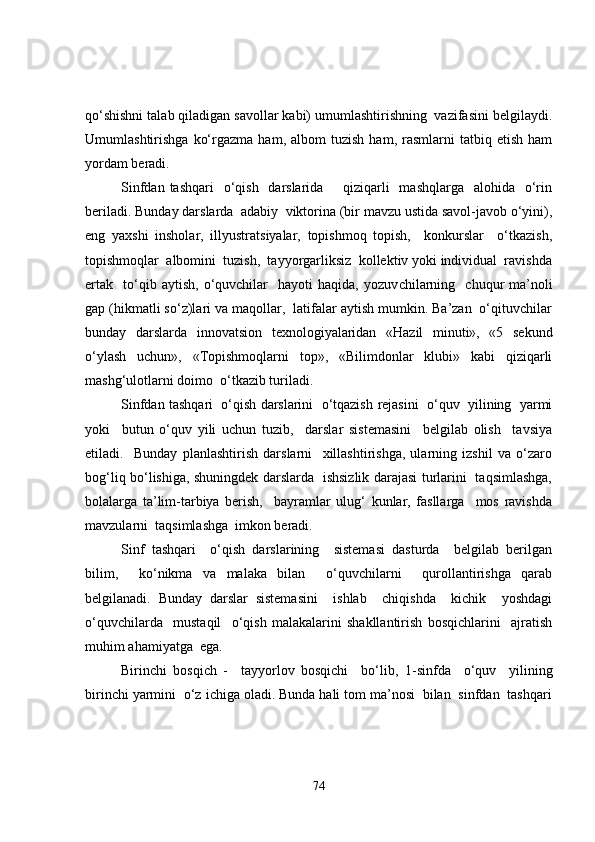 qo‘shishni talab qiladigan savollar kabi) umumlashtirishning  vazifasini belgilaydi.
Umumlashtirishga   ko‘rgazma   ham,  albom   tuzish   ham,   rasmlarni   tatbiq  etish   ham
yordam beradi.
Sinfdan tashqari    o‘qish    darslarida        qiziqarli    mashqlarga    alohida   o‘rin
beriladi. Bunday darslarda  adabiy  viktorina (bir mavzu ustida savol-javob o‘yini),
eng   yaxshi   insholar,   illyustratsiyalar,   topishmoq   topish,     konkurslar     o‘tkazish,
topishmoqlar  albomini  tuzish,  tayyorgarliksiz  kollektiv yoki individual  ravishda
ertak     to‘qib   aytish,   o‘quvchilar     hayoti   haqida,   yozuv ch ilarning     ch uqur   ma’noli
gap (hikmatli so‘z)lari va maqollar,  latifalar aytish mumkin. Ba’zan  o‘qituvchilar
bunday   darslarda   inn o vatsion   texnologiyalaridan   «Hazil   minuti»,   «5   sekund
o‘ylash   uchun»,   «Topishmoqlarni   top»,   «Bilimdonlar   klubi»   kabi   qiziqarli
mashg‘ulotlarni doimo  o‘tkazib turiladi.
Sinfdan tashqari  o‘qish darslarini  o‘tqazish  rejasi ni  o‘quv  yilining  yarmi
yoki     butun   o‘quv   yili   uchun   tuzib,     darslar   sistemasini     belgilab   olish     tavsiya
etiladi.     Bunday   planlashtirish   darslarni     xillashtirishga,   ularning   izshil   va   o‘zaro
bog‘liq bo‘lishiga, shuningdek darslarda   ishsizlik darajasi turlarini   taqsimlashga,
bolalarga   ta’lim-tarbiya   berish,     bayramlar   ulug‘   kunlar,   fasllarga     mos   ravishda
mavzularni  taqsimlashga  imkon beradi. 
Sinf   tashqari     o‘qish   darslarining     sistemasi   dasturda     belgilab   berilgan
bilim,     ko‘nikma   va   malaka   bilan     o‘quvchilarni     qurollantirishga   qarab
belgilanadi.   Bunday   darslar   sistemasini     ishlab     chiqishda     kichik     yoshdagi
o‘quvchilarda     mustaqil     o‘qish   malakalarini   shakllantirish   bosqichlarini     ajratish
muhim ahamiyatga  ega. 
Birinchi   bosqich   -     tayyorlov   bosqichi     bo‘lib,   1- sinfda     o‘quv     yilining
birinchi yarmini  o‘z ichiga oladi. Bunda hali tom ma’nosi  bilan  sinfdan  tashqari
74 