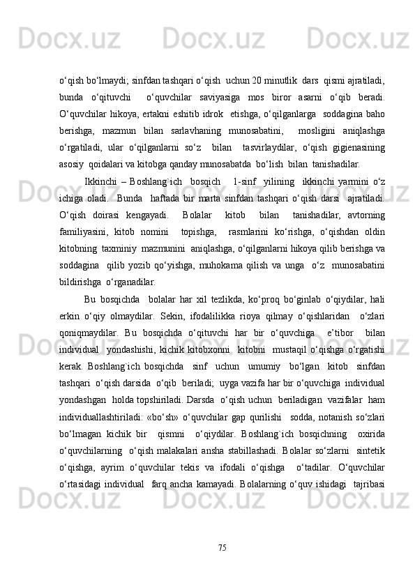 o‘qish bo‘lmaydi; sinfdan tashqari o‘qish  uchun 20 minutlik  dars  qismi ajratiladi,
bunda   o‘qituvchi     o‘quvchilar   saviyasiga   mos   biror   asarni   o‘qib   beradi.
O‘quvchilar   hikoya,  ertakni   eshitib  idrok    etishga,   o‘qilganlarga     soddagina   baho
berishga,   mazmun   bilan   sarlavhaning   munosabatini,     mosligini   aniqlashga
o‘rgatiladi,   ular   o‘qilganlarni   so‘z     bilan     tasvirlaydilar,   o‘qish   gigienasining
asosiy  qoidalari va kitobga qanday munosabatda  bo‘lish  bilan  tanishadilar.
Ikkinchi   –   Boshlang`ich     bosqich       1- sinf     yilining     ikkinchi   yarmini   o‘z
ichiga   oladi.     Bunda     haftada   bir   marta   sinfdan   tashqari   o‘qish   darsi     ajratiladi.
O‘qish   doirasi   kengayadi.     Bolalar     kitob     bilan     tanishadilar,   avtorning
familiyasini,   kitob   nomini     topishga,     rasmlarini   ko‘rishga,   o‘qishdan   oldin
kitobning  taxminiy  mazmunini  aniqlashga, o‘qilganlarni hikoya qilib berishga va
soddagina     qilib   yozib   qo‘yishga,   muhokama   qilish   va   unga     o‘z     munosabatini
bildirishga  o‘rganadilar.
Bu   bosqichda     bolalar   har   xil   tezlikda,   ko‘proq   bo‘ginlab   o‘qiydilar,   hali
erkin   o‘qiy   olmaydilar.   Sekin,   ifodalilikka   rioya   qilmay   o‘qishlaridan     o‘zlari
qoniqmaydilar.   Bu   bosqichda   o‘qituvchi   har   bir   o‘quvchiga     e’tibor     bilan
individual     yondashishi,   kichik   kitobxonni     kitobni     mustaqil   o‘qishga   o‘rgatishi
kerak.   Boshlang`ich   bosqichda     sinf     uchun     umumiy     bo‘lgan     kitob     sinfdan
tashqari  o‘qish darsida  o‘qib  beriladi;  uyga vazifa har bir o‘quvchiga  individual
yondashgan   holda topshiriladi. Darsda   o‘qish uchun   beriladigan   vazifalar   ham
individuallashtiriladi:   «bo‘sh»   o‘quvchilar   gap   qurilishi     sodda,   notanish   so‘zlari
bo‘lmagan   kichik   bir     qismni     o‘qiydilar.   Boshlang`ich   bosqichning     oxirida
o‘quvchilarning     o‘qish   malakalari   ansha   stabillashadi.   Bolalar   so‘zlarni     sintetik
o‘qishga,   ayrim   o‘quvchilar   tekis   va   ifodali   o‘qishga     o‘tadilar.   O‘quvchilar
o‘rtasidagi  individual     farq  ancha  kamayadi.  Bolalarning o‘quv ishidagi     tajribasi
75 