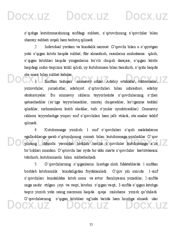 o‘qishga   kutubxonashining   sinfdagi   suhbati,   o‘qituvchining   o‘quvchilar   bilan
shaxsiy suhbati orqali ham tashviq qilinadi.
2. Individual   yordam   va   kundalik   nazorat.   O‘quvchi   bilan   u   o‘qiyotgan
yoki   o‘qigan   kitobi   haqida   suhbat,   fikr   almashish,   rasmlarini   muhokama     qilish,
o‘qigan   kitoblari   haqida   yozganlarini   ko‘rib   chiqish   darajasi,   o‘qigan   kitobi
haqidagi insho-taqrizini tahlil qilish, uy kutubxonasi bilan tanishish, o‘qishi haqida
ota-onasi bilan suhbat kabilar.
3. Sinfdan   tashqari     ommaviy   ishlar.   Adabiy   ertaliklar,   viktorinalar,
yozuvshilar,   jurnalistlar,   adabiyot   o‘qituvchilari   bilan   ushrashuv,   adabiy
ekskursiyalar.   Bu   ommaviy   ishlarni   tayyorlashda   o‘quvchilarning   o‘zlari
qatnashadilar   (so‘zga   tayyorlanadilar,   montaj   chiqaradilar,   ko‘rgazma   tashkil
qiladilar,   mehmonlarni   kutib   oladilar,   turli   o‘yinlar   uyushtiradilar).   Ommaviy
ishlarni   tayyorlashga   yuqori   sinf   o‘quvchilari   ham   jalb   etiladi,   ota-onalar   taklif
qilinadi. 
4. Kutubxonaga   yozilish:   1   sinf   o‘quvchilari   o‘qish   malakalarini
egallashlariga qarab o‘qituvchining  ruxsati  bilan  kutubxonaga yoziladilar. O‘quv
yilining     ikkinshi   yarmidan   boshlab   barcha   o‘quvchilar   kutubxonaga   a’zo
bo‘lishlari  mumkin. O‘qituvchi har  oyda bir-ikki  marta o‘quvchilar   kartotekasini
tekshirib, kutubxonashi  bilan  suhbatlashadi.
5. O‘quvchilarning   o‘qiganlarini   hisobga olish. Maktablarda   1 sinfdan
boshlab   kitobxonlik     kundaligidan   foydalaniladi.     O‘quv   yili   oxirida     1- sinf
o‘quvchilari     kundalikka     kitob   nomi     va   avtor     familiyasini   yozadilar;   2- sinfda
unga nashr  etilgan  joyi  va vaqti, kitobni  o‘qigan vaqti;  3- sinfda o‘qigan kitobga
taqriz   yozish   yoki   uning   mazmuni   haqida     qisqa     mulohaza     yozish   qo‘shiladi.
O‘quvchilarning     o‘qigan   kitoblari   og‘zaki   tarzda   ham   hisobga   olinadi:   ular
77 