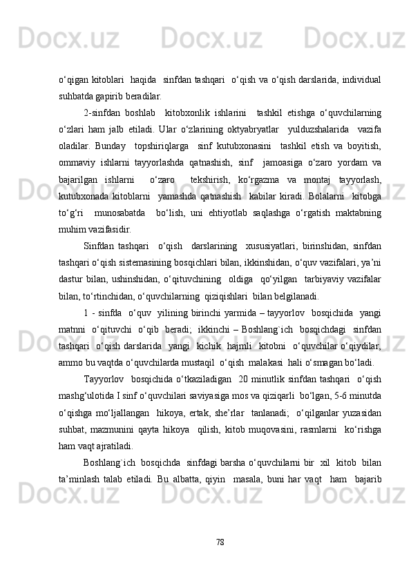 o‘qigan kitoblari   haqida   sinfdan tashqari   o‘qish va o‘qish darslarida, individual
suhbatda gapirib beradilar.
2- sinfdan   boshlab     kitobxonlik   ishlarini     tashkil   etishga   o‘quvchilarning
o‘zlari   ham   jalb   etiladi.   Ular   o‘zlarining   oktyabryatlar     yulduzshalarida     vazifa
oladilar.   Bunday     topshiriqlarga     sinf   kutubxonasini     tashkil   etish   va   boyitish,
ommaviy   ishlarni   tayyorlashda   qatnashish,   sinf     jamoasi ga   o‘zaro   yordam   va
bajarilgan   ishlarni     o‘zaro     tekshirish,   ko‘rgazma   va   montaj   tayyorlash,
kutubxonada   kitoblarni     yamashda   qatnashish     kabilar   kiradi.   Bolalarni     kitobga
to‘g‘ri     munosabatda     bo‘lish,   uni   ehtiyotlab   saqlashga   o‘rgatish   maktabning
muhim vazifasidir.
Sinfdan   tashqari     o‘qish     darslarining     xususiyatlari,   birinshidan,   sinfdan
tashqari o‘qish sistemasining bosqichlari bilan, ikkinshidan, o‘quv vazifalari, ya’ni
dastur   bilan,   ushinshidan,   o‘qituvchining     oldiga     qo‘yilgan     tarbiyaviy   vazifalar
bilan, to‘rtinchidan, o‘quvchilarning  qiziqishlari  bilan belgilanadi. 
1   - sinfda   o‘quv   yilining birinchi  yarmida – tayyorlov   bosqichida   yangi
matnni   o‘qituvchi   o‘qib   beradi;   ikkinchi – Boshlang`ich   bosqichdagi    sinfdan
tashqari    o‘qish darslarida   yangi   kichik   hajmli    kitobni    o‘quvchilar o‘qiydilar,
ammo bu vaqtda o‘quvchilarda mustaqil  o‘qish  malakasi  hali o‘smagan bo‘ladi.
Tayyorlov    bosqichida   o‘tkaziladigan     20   minutlik   sinfdan  tashqari     o‘qish
mashg‘ulotida I sinf o‘quvchilari saviyasiga mos va qiziqarli  bo‘lgan, 5-6 minutda
o‘qishga   mo‘ljallangan     hikoya,   ertak,   she’rlar     tanlanadi;     o‘qilganlar   yuzasidan
suhbat,   mazmunini   qayta   hikoya     qilish,   kitob   muqovasini,   rasmlarni     ko‘rishga
ham vaqt ajratiladi.
Boshlang`ich   bosqichda   sinfdagi barsha o‘quvchilarni bir   xil   kitob   bilan
ta’minlash   talab   etiladi.   Bu   albatta,   qiyin     masala,   buni   har   vaqt     ham     bajarib
78 