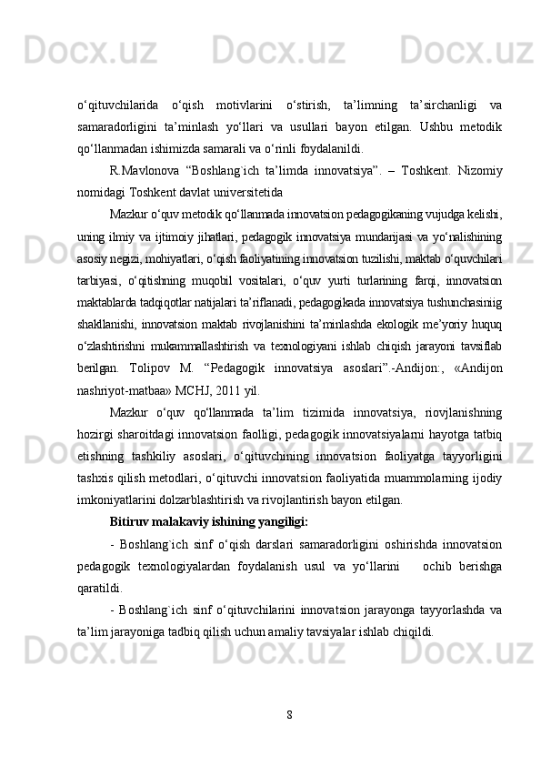 o‘qituvchilarida   o‘qish   motivlarini   o‘stirish,   ta’limning   ta’sirchanligi   va
samaradorligini   ta’minlash   yo‘llari   va   usullari   bayon   etilgan.   Ushbu   metodik
qo‘llanmadan ishimizda samarali va o‘rinli foydalanildi.
R.Mavlonova   “Boshlang`ich   ta’limda   innovatsiya”.   –   Toshkent.   Nizomiy
nomidagi Toshkent davlat universitetida
Mazkur o‘quv metodik qo‘llanmada innovatsion pedagogikaning vujudga kelishi,
uning  ilmiy  va   ijtimoiy  jihatlari,  pedagogik  innovatsiya  mundarijasi  va   yo‘nalishining
asosiy negizi, mohiyatlari, o‘qish faoliyatining innovatsion tuzilishi, maktab o‘quvchilari
tarbiyasi,   o‘qitishning   muqobil   vositalari,   o‘quv   yurti   turlarining   farqi,   innovatsion
maktablarda tadqiqotlar natijalari ta’riflanadi, pedagogikada innovatsiya tushunchasiniig
shakllanishi,   innovatsion   maktab   rivojlanishini   ta’minlashda   ekologik   me’yoriy   huquq
o‘zlashtirishni   mukammallashtirish   va   texnologiyani   ishlab   chiqish   jarayoni   tavsiflab
berilgan.   Tolipov   M.   “Pedagogik   innovatsiya   asoslari”.-Andijon:,   «Andijon
nashriyot-matbaa» MCHJ, 2011 yil.
Mazkur   o‘quv   qo‘llanmada   ta’lim   tizimida   innovatsiya,   riovjlanishning
hozirgi sharoitdagi innovatsion faolligi, pedagogik innovatsiyalarni hayotga tatbiq
etishning   tashkiliy   asoslari,   o‘qituvchining   innovatsion   faoliyatga   tayyorligini
tashxis qilish metodlari, o‘qituvchi innovatsion faoliyatida muammolarning ijodiy
imkoniyatlarini dolzarblashtirish va rivojlantirish bayon etilgan. 
Bitiruv malakaviy ishining yangiligi:  
-   Boshlang`ich   sinf   o‘qish   darslari   samaradorligini   oshirishda   innovatsion
pedagogik   texnologiyalardan   foydalanish   usul   va   yo‘llarini       ochib   berishga
qaratildi.
-   Boshlang`ich   sinf   o‘qituvchilarini   innovatsion   jarayonga   tayyorlashda   va
ta’lim jarayoniga tadbiq qilish uchun amaliy tavsiyalar ishlab chiqildi.
8 