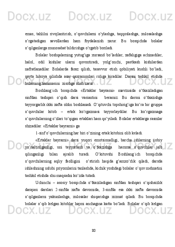 emas,   tahlilni   rivojlantirish,   o‘quvchilarni   o‘ylashga,   taqqoslashga,   xulosalashga
o‘rgatadigan   savollardan   ham   foydalanish   zarur.   Bu   bosqichda   bolalar
o‘qilganlarga munosabat bildirishga o‘rgatib boriladi.
Bolalar   boshqalarning   yutug‘iga   xursand   bo‘ladilar,   xafaligiga   a ch inadilar,
halol,   odil   kishilar   ularni   quvontiradi,   yolg‘onchi,   pastkash   kishilardan
nafratlanadilar.   Bolalarda   faraz   qilish,   tasavvur   etish   qobiliyati   kushli   bo‘ladi,
qayta   hikoya   qilishda   asar   qaxramonlari   roliga   kiradilar.   Darsni   tashkil   etishda
bularning hammasini  xisobga olish zarur.
Boshlang`ich   bosqichda   «Ertaklar   bayrami»   mavzusida   o‘tka z i la digan
sinfdan   tashqari   o‘qish   darsi   variantini     beramiz.   Bu   darsni   o‘tkazishga
tayyorgarlik ikki xafta oldin boshlanadi. O‘qituvchi topshirig‘iga ko‘ra bir gruppa
o‘quvchilar   kitob   –   ertak   ko‘rgazmasi   tayyorlaydilar.   Bu   ko‘rgazmaga
o‘quvchilarning o‘zlari to‘qigan ertaklari ham qo‘yiladi. Bolalar ertaklarga rasmlar
shizadilar. «Ertaklar bayrami» ga 
1-sinf o‘quvchilarning har biri o‘zining ertak kitobini olib keladi.
«Ertaklar   bayrami»   darsi   yuqori   emotsionalligi,   barcha   ishlarning   ijobiy
yo‘naltirilganligi,   uni   tayyorlash   va   o‘tkazishga     hamma   o‘quvchilar   jalb
qilinganligi   bilan   ajralib   turadi.   O‘kituvshi   Boshlang`ich   bosqichda
o‘quvchilarning   aqliy   faolligini     o‘stirish   haqida   g‘amxo‘rlik   qiladi,   darsda
ishlashning uslubi priyomlarini tanlashda, kichik yoshdagi bolalar o‘quv mehnatini
tashkil etishda shu maqsadni ko‘zda tutadi.
Uchinchi   –   asosiy   bosqichda   o‘tkaziladigan   sinfdan   tashqari   o‘qishsizlik
darajasi   darslari   2-sinfda   xafta   davomida,   3-sinfda   esa   ikki   xafta   davomida
o‘qilganlarni   yakunlashga,   xulosalar   shiqarishga   xizmat   qiladi.   Bu   bosqichda
bolalar   o‘qib   kelgan   kitoblar   hajmi   anchagina   katta   bo‘ladi.   Bolalar   o‘qib   kelgan
80 