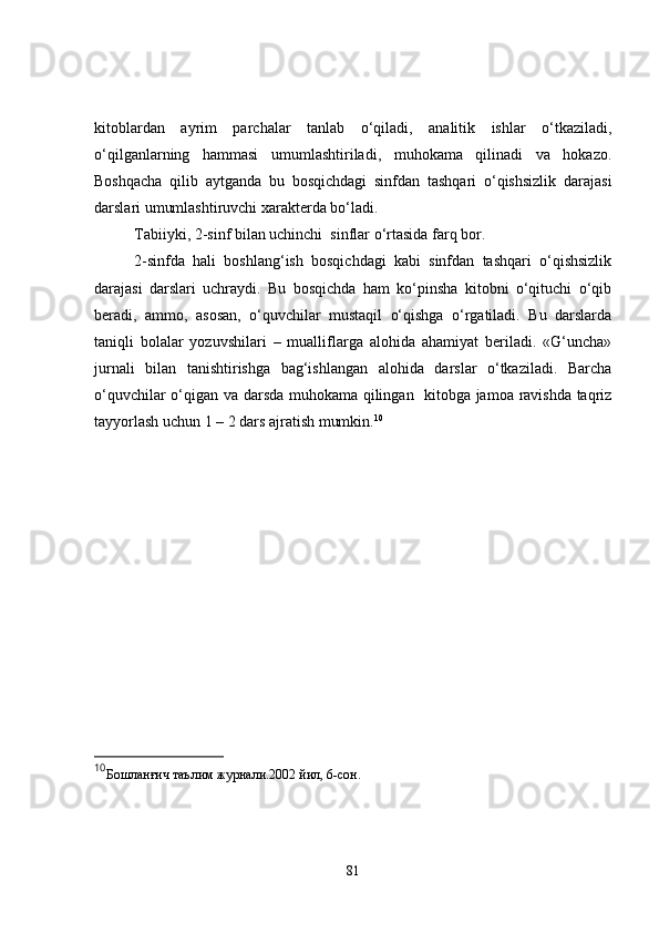 kitoblardan   ayrim   parchalar   tanlab   o‘qiladi,   analitik   ishlar   o‘tkaziladi,
o‘qilganlarning   hammasi   umumlashtiriladi,   muhokama   qilinadi   va   hokazo.
Boshqacha   qilib   aytganda   bu   bosqichdagi   sinfdan   tashqari   o‘qishsizlik   darajasi
darslari umumlashtiruvchi xarakterda bo‘ladi.
Tabiiyki, 2-sinf bilan uchinchi  sinflar o‘rtasida farq bor. 
2-sinfda   hali   boshlang‘ish   bosqichdagi   kabi   sinfdan   tashqari   o‘qishsizlik
darajasi   darslari   uchraydi.   Bu   bosqichda   ham   ko‘pinsha   kitobni   o‘qituchi   o‘qib
beradi,   ammo,   asosan,   o‘quvchilar   mustaqil   o‘qishga   o‘rgatiladi.   Bu   darslarda
taniqli   bolalar   yozuvshilari   –   mualliflarga   alohida   ahamiyat   beriladi.   «G‘uncha»
jurnali   bilan   tanishtirishga   bag‘ishlangan   alohida   darslar   o‘tkaziladi.   Barcha
o‘quvchilar o‘qigan va darsda muhokama qilingan   kitobga jamoa ravishda taqriz
tayyorlash uchun 1 – 2 dars ajratish mumkin. 10
 
10
Бошланғич таълим журнали.2002 йил, 6-сон.
81 