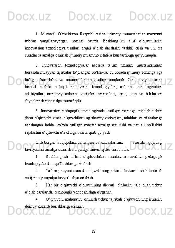 1.   Mustaqil   O‘zbekiston   Respublikasida   ijtimoiy   munosabatlar   mazmuni
tubdan   yangilanayotgan   hozirgi   davrda   Boshlang`ich   sinf   o‘quvchilarini
innovatsion   texnologiya   usullari   orqali   o‘qish   darslarini   tashkil   etish   va   uni   tez
suratlarda amalga oshirish ijtimoiy muammo sifatida kun tartibiga qo‘yilmoqda. 
2.   Innovatsion   texnologiyalar   asosida   ta’lim   tizimini   mustahkamlash
borasida muayyan tajribalar to‘plangan bo‘lsa-da, bu borada ijtimoiy echimga ega
bo‘lgan   kamchilik   va   muammolar   mavjudligi   aniqlandi.   Zamonaviy   ta’limni
tashkil   etishda   nafaqat   innoavsion   texnologiyalar,   axborot   texnologiyalari,
adabiyotlar,   ommaviy   axborot   vositalari   xizmatlari,   teatr,   kino   va   h.k.lardan
foydalanish maqsadga muvofiqdir. 
3.   Innovatsion   pedagogik   texnologiyada   kutilgan   natijaga   erishish   uchun
faqat o‘qituvchi emas, o‘quvchilarning shaxsiy ehtiyojlari, talablari va xislatlariga
asoslangan   holda,   ko‘zda   tutilgan   maqsad   amalga   oshirishi   va   natijali   bo‘lishini
rejalashni o‘qituvchi o‘z oldiga vazifa qilib qo‘yadi. 
Olib borgan tadqiqotlarimiz natijasi va xulosalarimiz   asosida   quyidagi
tavsiyalarni amalga oshirish maqsadga muvofiq deb hisobladik.
1. Boshlang`ich   ta’lim   o‘qituvchilari   muntazam   ravishda   pedagogik
texnlogiyalardan  qo‘llashlariga erishish.
2. Ta’lim   jarayoni   asosida   o‘quvchining   erkin   tafakkurini   shakllantirish
va ijtimoiy xayotga tayyorlashga erishish.
3. Har   bir   o‘qituvchi   o‘quvchining   diqqati,   e’tiborini   jalb   qiish   uchun
o‘qish darslarida  texnologik yondoshishga o‘rgatish.
4. O‘qituvchi mahoratini oshirish uchun tajribali o‘qituvchining ishlarini
doimiy kuzatib borishlarigi erishish.
83 