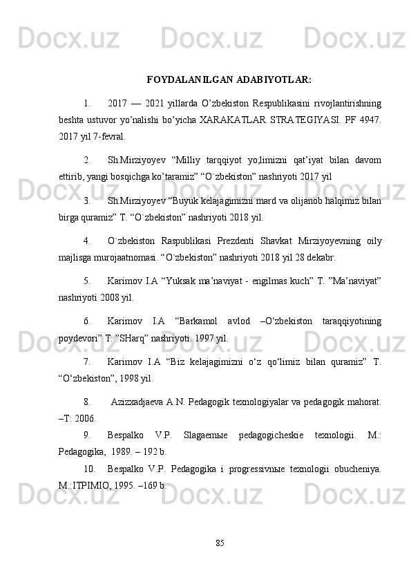 FOYDALANILGAN ADABIYOTLAR:
1. 2017   —   2021   yillarda   O’zbekiston   Respublikasini   rivojlantirishning
beshta   ustuvor   yo’nalishi   bo’yicha   XARAKATLAR   STRATEGIYASI.   P F   4947.
2017 yil 7-fevral.
2. Sh.Mirziyoyev   “Milliy   tarqqiyot   yo;limizni   qat’iyat   bilan   davom
ettirib, yangi bosqichga ko’taramiz” “O`zbekiston” nashriyoti 2017 yil 
3. Sh.Mirziyoyev “Buyuk kelajagimizni mard va olijanob halqimiz bilan
birga quramiz” T. “O`zbekiston” nashriyoti 2018 yil.
4. O`zbekiston   Raspublikasi   Prezdenti   Sh avkat   Mirziyoyev ning   oily
majlisga murojaatnomasi. “ O`zbekiston ” nashriyoti 2018 yil 28 dekabr.
5. Karimov I.A “Yuksak  ma’naviyat  - engilmas  kuch” T. ”Ma’naviyat”
nashriyoti 2008 yil.
6. Karimov   I.A   “Barkamol   avlod   –O‘zbekiston   taraqqiyotining
poydevori” T. ”SHarq” nashriyoti. 1997 yil.
7. Karimov   I.A   “Biz   kelajagimizni   o‘z   qo‘limiz   bilan   quramiz”   T.
“O‘zbekiston”, 1998 yil.
8.   Azizxadjaeva A.N. Pedagogik texnologiyalar va pedagogik mahorat.
–T: 2006.
9. Bespalko   V.P.   Slagaemыe   pedagogicheskie   texnologii.   M.:
Pedagogika,    1989. – 192 b. 
10. B espalko   V.P.   Pedagogika   i   progressivnыe   texnologii   obucheniya.
M.:ITPIMIO, 1995. –169 b.
85 