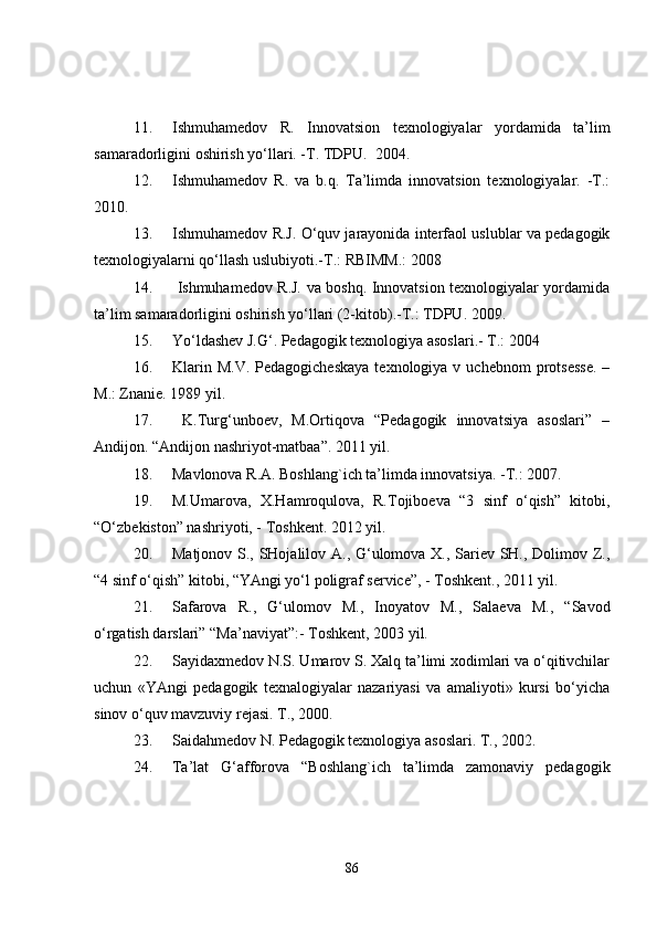 11. Ishmuhamedov   R.   Innovatsion   texnologiyalar   yordamida   ta’lim
samaradorligini oshirish yo‘llari. -T. TDPU.   2004.
12. Ishmuhamedov   R.   va   b.q.   Ta’limda   innovatsion   texnologiyalar.   -T.:
2010.
13. Ishmuhamedov R.J. O‘quv jarayonida interfaol uslublar va pedagogik
texnologiyalarni qo‘llash uslubiyoti.-T.: RBIMM.: 2008
14.   Ishmuhamedov R.J. va boshq. Innovatsion texnologiyalar yordamida
ta’lim samaradorligini oshirish yo‘llari (2-kitob).-T.: TDPU. 2009.
15. Yo‘ldashev J.G‘. Pedagogik texnologiya asoslari.-  T.: 2004
16. Klarin  M.V.  Pedagogicheskaya   texnologiya v  uchebnom   protsesse.  –
M.: Znanie.  1989   yil.
17.   K.Turg‘unboev,   M.Ortiqova   “Pedagogik   innovatsiya   asoslari”   –
Andijon. “Andijon nashriyot-matbaa”. 2011 yil.
18. Mavlonova R.A. Boshlang`ich ta’limda innovatsiya. -T.: 2007.
19. M.Umarova,   X.Hamroqulova,   R.Tojiboeva   “3   sinf   o‘qish”   kitobi,
“O‘zbekiston” nashriyoti, - Toshkent.  2012 yil.
20. Matjonov S., SHojalilov A., G‘ulomova X., Sariev SH., Dolimov Z.,
“4 sinf o‘qish” kitobi, “YAngi yo‘l poligraf service”, - Toshkent., 2011 yil. 
21. Safarova   R.,   G‘ulomov   M.,   Inoyatov   M.,   Salaeva   M.,   “Savod
o‘rgatish darslari” “Ma’naviyat”:- Toshkent, 2003 yil. 
22. Sayida x medov N.S. Umarov S. Xalq ta’limi xodimlari va o‘qitivchilar
uchun   «YAngi   pedagogik   texnalogiyalar   nazariyasi   va   amaliyoti»   kursi   bo‘yicha
sinov o‘quv mavzuvi y  rejasi.  T., 2000.
23. Saida h medov N. Pedagogik texnologiya asoslari.  T., 2002.
24. Ta’lat   G‘afforova   “Boshlang`ich   ta’limda   zamonaviy   pedagogik
86 