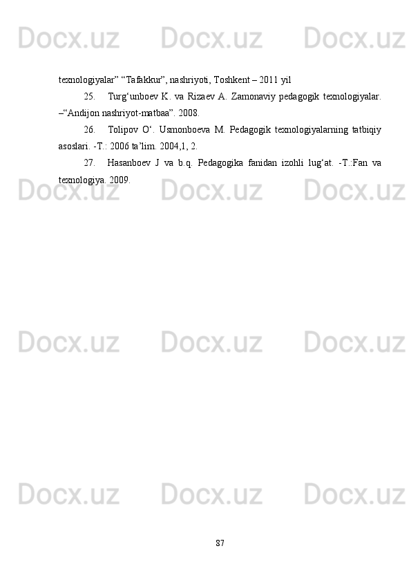 texnologiyalar” “Tafakkur”, nashriyoti, Toshkent – 2011 yil 
25. Turg‘unboev   K.   va   Rizaev   A.   Zamonaviy   pedagogik   texnologiyalar.
–“Andijon nashriyot-matbaa”. 2008.    
26. Tolipov   O‘.   Usmonboeva   M.   Pedagogik   texnologiyalarning   tatbiqiy
asoslari. -T.: 2006 ta’lim. 2004,1, 2.
27. Hasanboev   J   va   b.q.   Pedagogika   fanidan   izohli   lug‘at.   -T.:Fan   va
texnologiya.  2009.
87 