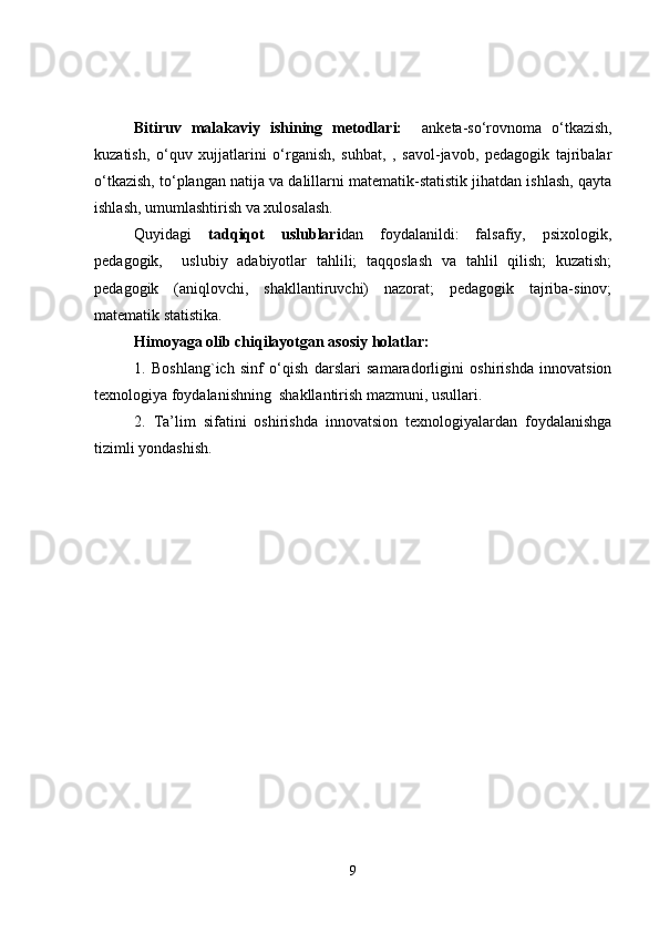 Bitiruv   malakaviy   ishining   metodlari:     anketa-so‘rovnoma   o‘tkazish,
kuzatish,   o‘quv   xujjatlarini   o‘rganish,   suhbat,   ,   savol-javob,   pedagogik   tajribalar
o‘tkazish, to‘plangan natija va dalillarni matematik-statistik jihatdan ishlash, qayta
ishlash, umumlashtirish va xulosalash.
Quyidagi   tadqiqot   uslublari dan   foydalanildi:   falsafiy,   psixologik,
pedagogik,     uslubiy   adabiyotlar   tahlili;   taqqoslash   va   tahlil   qilish;   kuzatish;
pedagogik   (aniqlovchi,   shakllantiruvchi)   nazorat;   pedagogik   tajriba-sinov;
matematik statistika. 
Himoyaga olib chiqilayotgan asosiy holatlar:
1.   Boshlang`ich   sinf   o‘qish   darslari   samaradorligini   oshirishda   innovatsion
texnologiya foydalanishning   shakllantirish mazmuni, usullari.
2.   Ta’lim   sifatini   oshirishda   innovatsion   texnologiyalardan   foydalanishga
tizimli yondashish. 
9 