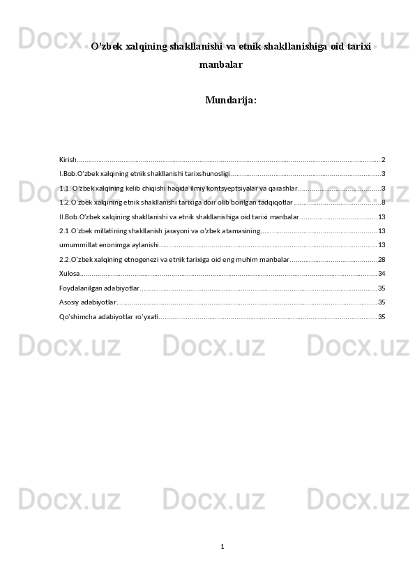 O'zbek xalqining shakllanishi va etnik shakllanishiga oid tarixi
manbalar
Mundarija:
Kirish ............................................................................................................................................................ 2
I.Bob.O’zbek xalqining etnik shakllanishi tarixshunosligi ............................................................................. 3
1.1. O’zbek xalqining kelib chiqishi haqida ilmiy kontsyeptsiyalar va qarashlar .......................................... 3
1.2.O’zbek xalqining etnik shakllanishi tarixiga doir olib borilgan tadqiqotlar ............................................. 8
II.Bob.O'zbek xalqining shakllanishi va etnik shakllanishiga oid tarixi manbalar ........................................ 13
2.1.O’zbek millatining shakllanish jarayoni va o’zbek atamasining ............................................................ 13
umummillat enonimga aylanishi ................................................................................................................ 13
2.2.O`zbek xalqining etnogenezi va etnik tarixiga oid eng muhim manbalar. ............................................ 28
Xulosa ........................................................................................................................................................ 34
Foydalanilgan adabiyotlar .......................................................................................................................... 35
Asosiy adabiyotlar ..................................................................................................................................... 35
Qo’shimcha adabiyotlar ro’yxati. ............................................................................................................... 35
1 