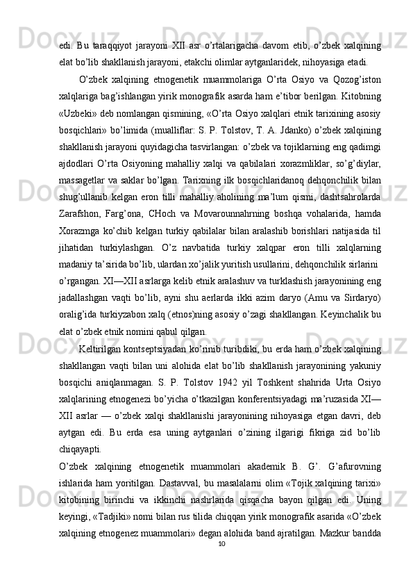 edi.   Bu   taraqqiyot   jarayoni   XII   asr   o’rtalarigacha   davom   etib,   o’zbek   xalqining
elat bo’lib shakllanish jarayoni, etakchi olimlar aytganlaridek, nihoyasiga etadi.
O’zbek   xalqining   etnogenetik   muammolariga   O’rta   Osiyo   va   Qozog’iston
xalqlariga bag’ishlangan yirik monografik asarda ham e’tibor berilgan. Kitobning
«Uzbeki» deb nomlangan qismining, «O’rta Osiyo xalqlari etnik tarixining asosiy
bosqichlari» bo’limida (mualliflar: S. P. Tolstov, T. A. Jdanko) o’zbek xalqining
shakllanish jarayoni quyidagicha tasvirlangan: o’zbek va tojiklarning eng qadimgi
ajdodlari   O’rta   Osiyoning   mahalliy   xalqi   va   qabilalari   xorazmliklar,   so’g’diylar,
massagetlar  va saklar bo’lgan. Tarixning ilk bosqichlaridanoq dehqonchilik bilan
shug’ullanib   kelgan   eron   tilli   mahalliy   aholining   ma’lum   qismi,   dashtsahrolarda
Zarafshon,   Farg’ona,   CHoch   va   Movarounnahrning   boshqa   vohalarida,   hamda
Xorazmga   ko’chib   kelgan   turkiy   qabilalar   bilan   aralashib   borishlari   natijasida   til
jihatidan   turkiylashgan.   O’z   navbatida   turkiy   xalqpar   eron   tilli   xalqlarning
madaniy ta’sirida bo’lib, ulardan xo’jalik yuritish usullarini, dehqonchilik sirlarini
o’rgangan. XI—XII asrlarga kelib etnik aralashuv va turklashish jarayonining eng
jadallashgan   vaqti   bo’lib,   ayni   shu   aerlarda   ikki   azim   daryo   (Amu   va   Sirdaryo)
oralig’ida turkiyzabon xalq (etnos)ning asosiy o’zagi shakllangan. Keyinchalik bu
elat o’zbek etnik nomini qabul qilgan.
Keltirilgan kontseptsiyadan ko’rinib turibdiki, bu erda ham o’zbek xalqining
shakllangan   vaqti   bilan   uni   alohida   elat   bo’lib   shakllanish   jarayonining   yakuniy
bosqichi   aniqlanmagan.   S.   P.   Tolstov   1942   yil   Toshkent   shahrida   Urta   Osiyo
xalqlarining etnogenezi bo’yicha o’tkazilgan konferentsiyadagi ma’ruzasida XI—
XII   asrlar   —   o’zbek   xalqi   shakllanishi   jarayonining   nihoyasiga   etgan   davri,   deb
aytgan   edi.   Bu   erda   esa   uning   aytganlari   o’zining   ilgarigi   fikriga   zid   bo’lib
chiqayapti.
O’zbek   xalqining   etnogenetik   muammolari   akademik   B.   G’.   G’afurovning
ishlarida ham  yoritilgan. Dastavval,  bu masalalarni  olim «Tojik xalqining tarixi»
kitobining   birinchi   va   ikkinchi   nashrlarida   qisqacha   bayon   qilgan   edi.   Uning
keyingi, «Tadjiki» nomi bilan rus tilida chiqqan yirik monografik asarida «O’zbek
xalqining etnogenez muammolari» degan alohida band ajratilgan. Mazkur bandda
10 