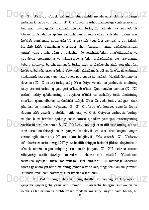 B.   G’.   G’afurov   o’zbek   xalqining   etnogenetik   masalalarini   oldingi   ishlariga
nisbatan to’laroq yoritgan. B. G’. G’afurovning ushbu mavzudagi kontseptsiyasini
taxminan   quyidagicha   tushunish   mumkin   turkiytilli   qabilalar   va   xalqtarO’rta
Osiyo   mintaqalarida   qadim   zamonlardan   buyon   yashab   keladilar.   Lekin   ular
ko’chib   yurishining   kuchayishi   VI   asrga   (turk   xoqonligi   davriga)   to’g’ri   keladi.
Ko’chib   kelib   o’rnashgan   chorvador   aholi   (xususan,   uning   qashshoqlashgan
qismi)   vaqg   o’tishi   bilan   o’troqlashib,   dehqonchilik   bilan   shug’ullanadilar   va
sug’diylar,   xorazmiylar   va   sakmassagetlar   bilan   aralashadilar.   Bu   jarayonning
tobora   kuchayib   borishi   natijasida   turkiy   tilda   so’zlashuvchi   aholi   son   jihatidan
ko’paya   boradi,   pirovardida   o’zbek   xalqi   shakllanadi.   XI   asrda   o’zbek   elatining
shakllanish jarayoni yana ham yuqori pog’onaga ko’tariladi. Muallif, Somoniylar
davrida   (IX—X   asrlar)   turkiy   xalq   O’rta   Osiyo   vohalarida   yashovchi   aholining
talay   qismini   tashkil   qilganligini   ta’kidlab   o’tadi.   Qoraxoniylar   davrida   (X—XII
asrlar)   turkiy   qabilalarning   o’troqpikka   o’tishi   va   mahalliy   tojik   aholisining
(ma’lum   qismi   albatta)   turklashishi   tufayli   O’rta   Osiyoda   turkiy   xalqpar   etnik
jihatdan   bir   muncha   ko’payadi.   B.   G’.   G’afurov   o’z   kontseptsiyasida   fikrini
davom   qilib   yozadi:   o’zbeklar   tojik   xalqi   va   O’rta   Osiyoda   yashovchi   boshqa
xalqlar   bilan   barobar   qadimgi   tarix   hamda   ajdodlari   yaratgan   madaniyatning
vorislaridirlar.   Akademik   B.   G’.   G’afurov   qadimgi   eron   tilli   xalqlarning   o’zbek
elati   shakllanishidagi   rolini   yuqori   baholaydi   va   elat   shakllangan   vaqtni
(xronologik   doirasini)   XI   asr   bilan   belgilaydi.   SHu   erda»B.   G’.   G’afurov
«O’zbekiston tarixi»ning 1967 yilda bosilib chiqqan birinchi jildida «keyinchalik
o’zbek   nomini   olgan   xalqning   shakllanish   jarayoni   XI—XII   asrlarda   asosan
nihoyasiga   etadi»   deyilgan   matndan   ko’chirma   olib,   muallif   «O’zbekiston
tarixi»da   aytilgan   fikrni   ma’qullaganligini   bildiradi.   Bu   matndagi   «asosan»
iborasiga ahamiyat berib, xalqning (aynan o’zbek xalqining) shakllanishi jarayoni
shundan keyin ham davom etishini izohlab o’tadi olim.
B. G’. G’afurovning o’zbek xalqining shakllanishi haqidagi kontseptsiyasini
qisqacha   quyidagicha   yakunlash   mumkin:   XI   asrgacha   bo’lgan   davr   —   bu   bir
necha   asrlar   davomida   bo’lib   o’tgan   etnik   va   madaniy   jarayon   davri   bo’lib,   bu
11 