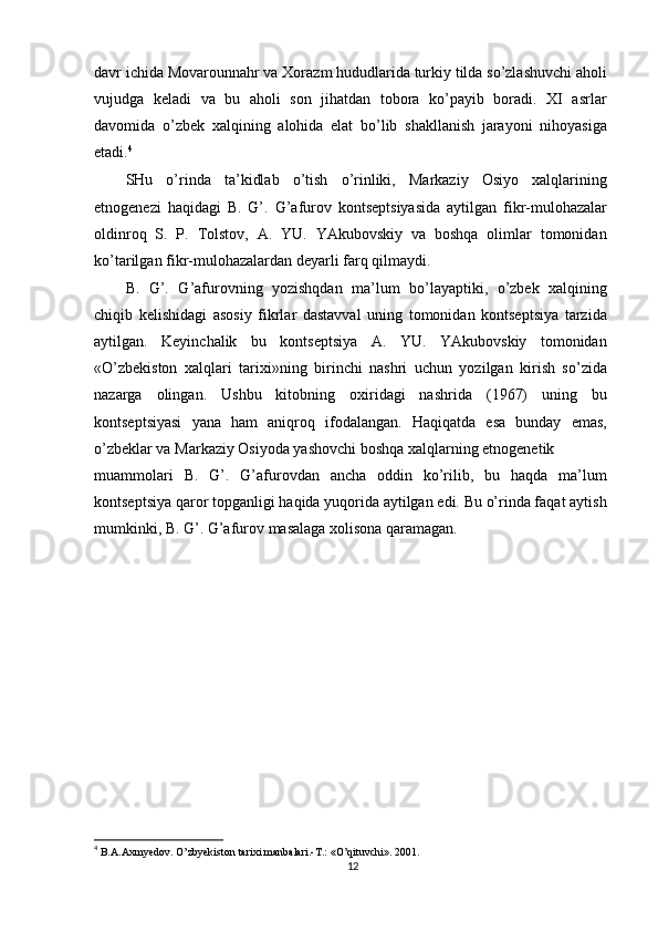 davr ichida Movarounnahr va Xorazm hududlarida turkiy tilda so’zlashuvchi aholi
vujudga   keladi   va   bu   aholi   son   jihatdan   tobora   ko’payib   boradi.   XI   asrlar
davomida   o’zbek   xalqining   alohida   elat   bo’lib   shakllanish   jarayoni   nihoyasiga
etadi. 4
SHu   o’rinda   ta’kidlab   o’tish   o’rinliki,   Markaziy   Osiyo   xalqlarining
etnogenezi   haqidagi   B.   G’.   G’afurov   kontseptsiyasida   aytilgan   fikr-mulohazalar
oldinroq   S.   P.   Tolstov,   A.   YU.   YAkubovskiy   va   boshqa   olimlar   tomonidan
ko’tarilgan fikr-mulohazalardan deyarli farq qilmaydi.
B.   G’.   G’afurovning   yozishqdan   ma’lum   bo’layaptiki,   o’zbek   xalqining
chiqib   kelishidagi   asosiy   fikrlar   dastavval   uning   tomonidan   kontseptsiya   tarzida
aytilgan.   Keyinchalik   bu   kontseptsiya   A.   YU.   YAkubovskiy   tomonidan
«O’zbekiston   xalqlari   tarixi»ning   birinchi   nashri   uchun   yozilgan   kirish   so’zida
nazarga   olingan.   Ushbu   kitobning   oxiridagi   nashrida   (1967)   uning   bu
kontseptsiyasi   yana   ham   aniqroq   ifodalangan.   Haqiqatda   esa   bunday   emas,
o’zbeklar va Markaziy Osiyoda yashovchi boshqa xalqlarning etnogenetik
muammolari   B.   G’.   G’afurovdan   ancha   oddin   ko’rilib,   bu   haqda   ma’lum
kontseptsiya qaror topganligi haqida yuqorida aytilgan edi. Bu o’rinda faqat aytish
mumkinki, B. G’. G’afurov masalaga xolisona qaramagan.
4
  B.A.Axmyedov. O’zbyekiston tarixi manbalari.-T.: «O’qituvchi». 2001.
12 