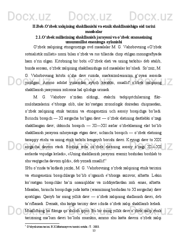 II.Bob.O'zbek  xalqining shakllanishi va etnik shakllanishiga oid tarixi
manbalar
2.1.O’zbek millatining shakllanish jarayoni va o’zbek atamasining
umummillat enonimga aylanishi
O’zbek  xalqining etnogeneziga ovd masalalar  M. G. Vahobovning  «O’zbek
sotsialistik millati» nomi bilan o’zbek va rus tillarida chop etilgan monografiyada
ham   o’rin   olgan.   Kitobning   bir   bobi   «O’zbek   elati   va   uning   tarkibi»   deb   atalib,
bunda asosan, o’zbek xalqining shakllanishiga oid masalalar ko’riladi. So’zsiz, M.
G.   Vahobovning   kitobi   o’sha   davr   ruxida,   marksizmleninizm   g’oyasi   asosida
yozilgan.   Ammo   adolat   yuzasidan   aytish   kerakki,   muallif   o’zbek   xalqining
shakllanish jarayonini xolisona hal qilishga urinadi.
M.   G.   Vahobov   o’zidan   oldingi,   etakchi   tadqiqotchilarning   fikr-
mulohazalarini   e’tiborga   olib,   ular   ko’rsatgan   xronologik   doiradan   chiqmasdan,
o’zbek   xalqining   etnik   tarixini   va   etnogenezini   uch   asosiy   bosqichga   bo’ladi.
Birinchi bosqich — XI asrgacha bo’lgan davr — o’zbek elatining dastlabki o’zagi
shakllangan   davr;   ikkinchi   bosqich   —   XI—XII   asrlar   o’zbeklarning   elat   bo’lib
shakllanish jarayoni nihoyasiga etgan davr; uchinchi bosqich — o’zbek elatining
taraqqiy etishi va uning etnik tarkibi kengayib borishi davri. Keyingi davr to XIX
asrgacha   davom   etadi.   Boshqa   erda   «o’zbek   elatining   asosiy   o’zagi   XI—XII
asrlarda vujudga keladi», «Uning shakllanish jarayoni eramiz boshidan boshlab to
shu vaqtgacha davom qildi», deb yozadi muallif. 5
SHu o’rinda ta’kidlash joizki, M. G. Vahobovning o’zbek xalqining etnik tarixini
va   etnogenezini   bosqichlarga   bo’lib   o’rganish   e’tiborga   sazovor,   albatta.   Lekin
ko’rsatgan   bosqichlar   ba’zi   noaniqliklar   va   ziddiyatlardan   xoli   emas,   albatta.
Masalan, birinchi bosqichga juda katta (eramizning boshidan to XI asrgacha) davr
ajratilgan.   Qariyb   bir   ming   yillik   davr   —   o’zbek   xalqining   shallanish   davri,   deb
ta’riflanadi. Demak, shu katga tarixiy davr ichida o’zbek xalqi shakllanib keladi.
Muallifning bu fikriga qo’shilish qiyin. Bu bir ming yillik davr o’zbek xalqi etnik
tarixining   ma’lum   davri   bo’lishi   mumkin,   ammo   shu   katta   davrni   o’zbek   xalqi
5
  O’zbyekiston tarixi. R.X.Murtazayeva taxriri ostida.-T.: 2003.
13 