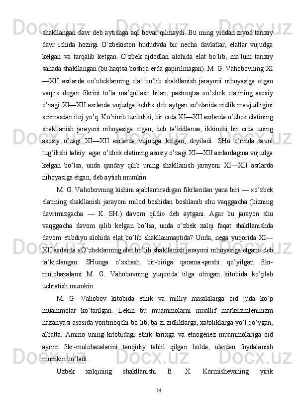 shakllangan davr deb aytishga aql bovar qilmaydi. Bu ming yiddan ziyod tarixiy
davr   ichida   hozirgi   O’zbekiston   hududvda   bir   necha   davlatlar,   elatlar   vujudga
kelgan   va   tarqalib   ketgan.   O’zbek   ajdodlari   alohida   elat   bo’lib,   ma’lum   tarixiy
sanada shakllangan (bu haqtsa boshqa erda gapirilmagan). M. G. Vahobovning XI
—XII   asrlarda   «o’zbeklarning   elat   bo’lib   shakllanish   jarayoni   nihoyasiga   etgan
vaqti»   degan   fikrini   to’la   ma’qullash   bilan,   pastroqtsa   «o’zbek   elatining   asosiy
o’zagi XI—XII asrlarda vujudga keldi» deb aytgan so’zlarida zidlik mavjudligini
sezmasdan iloj yo’q. Ko’rinib turibdiki, bir erda XI—XII asrlarda o’zbek elatining
shakllanish   jarayoni   nihoyasiga   etgan,   deb   ta’kidlansa,   ikkinchi   bir   erda   uning
asosiy   o’zagi   XI—XII   asrlarda   vujudga   kelgan,   deyiladi.   SHu   o’rinda   savol
tug’ilishi tabiiy: agar o’zbek elatining asosiy o’zagi XI—XII asrlardagina vujudga
kelgan   bo’lsa,   unda   qanday   qilib   uning   shakllanish   jarayoni   XI—XII   asrlarda
nihoyasiga etgan, deb aytish mumkin.
M. G. Vahobovning kishini ajablantiradigan fikrlaridan yana biri — «o’zbek
elatining   shakllanish   jarayoni   milod   boshidan   boshlanib   shu   vaqggacha   (bizning
davrimizgacha   —   K.   SH.)   davom   qildi»   deb   aytgani.   Agar   bu   jarayon   shu
vaqggacha   davom   qilib   kelgan   bo’lsa,   unda   o’zbek   xalqi   faqat   shakllanishda
davom   etibdiyu   alohida   elat   bo’lib   shakllanmaptida?   Unda,   nega   yuqorida   XI—
XII asrlarda «O’zbeklarning elat bo’lib shakllanish jarayoni nihoyasiga etgan» deb
ta’kidlangan.   SHunga   o’xshash   bir-biriga   qarama-qarshi   qo’yilgan   fikr-
mulohazalarni   M.   G.   Vahobovning   yuqorida   tilga   olingan   kitobida   ko’plab
uchratish mumkin.
M.   G.   Vahobov   kitobida   etnik   va   milliy   masalalarga   oid   juda   ko’p
muammolar   ko’tarilgan.   Lekin   bu   muammolarni   muallif   marksizmleninizm
nazariyasi asosida yoritmoqchi bo’lib, ba’zi zidliklarga, xatoliklarga yo’l qo’ygan,
albatta.   Ammo   uning   kitobidagi   etnik   tarixga   va   etnogenez   muammolariga   oid
ayrim   fikr-mulohazalarini   tanqidiy   tahlil   qilgan   holda,   ulardan   foydalanish
mumkin bo’ladi.
Uzbek   xalqining   shakllanishi   B.   X.   Karmishevaning   yirik
14 