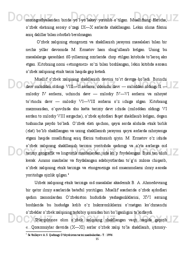 monografiyalaridan   birida   yo’l-yo’lakay   yoritilib   o’tilgan.   Muallifning   fikricha,
o’zbek   elatining   asosiy   o’zagi   IX—X   asrlarda   shakllangan.   Lekin   olima   fikrini
aniq dalillar bilan isbotlab berolmagan.
O’zbek   xalqining   etnogenezi   va   shakllanish   jarayoni   masalalari   bilan   bir
necha   yillar   davomida   M.   Ermatov   ham   shug’ullanib   kelgan.   Uning   bu
masalalarga   qarashlari   60-yillarning   oxirlarida   chop  etilgan   kitobida  to’laroq  aks
etgan. Kitobning nomi  «etnogenez» so’zi  bilan boshlangan,  lekin kitobda asosan
o’zbek xalqining etnik tarixi haqida gap ketadi.
Muallif   o’zbek   xalqining   shakllanish   davrini   to’rt   davrga   bo’ladi.   Birinchi
davr miloddan oldingi  VIII—II  asrlarni, ikkinchi davr — miloddan oldingi  II —
milodiy   IV   asrlarni,   uchinchi   davr   —   milodiy   IV—VI   asrlarni   va   nihoyat
to’rtinchi   davr   —   milodiy   VI—VIII   asrlarni   o’z   ichiga   olgan.   Kitobning
mazmunidan,   o’quvchida   shu   katta   tarixiy   davr   ichida   (miloddan   oldingi   VI
asrdan to milodiy VIII asrgacha), o’zbek ajdodlari faqat shakllanib kelgan, degan
tushuncha   paydo   bo’ladi.   O’zbek   elati   qachon,   qaysi   asrda   alohida   etnik   birlik
(elat)   bo’lib   shakllangan   va   uning   shakllanish   jarayoni   qaysi   asrlarda   nihoyasiga
etgani   haqida   muallifning   aniq   fikrini   tushunish   qiyin.   M.   Ermatov   o’z   ishida
o’zbek   xalqining   shakllanish   tarixini   yoritishda   qadimgi   va   o’rta   asrlarga   oid
tarixiy geografik va lingvistik manbalardan juda ko’p foydalangan. Buni tan olish
kerak.   Ammo   manbalar   va   foydalangan   adabiyotlardan   to’g’ri   xulosa   chiqarib,
o’zbek   xalqining   etnik   tarixiga   va   etnogeneziga   oid   muammolarni   ilmiy   asosda
yoritishga ojizlik qilgan. 6
Uzbek xalqining etnik tarixiga oid masalalar  akademik B. A. Ahmedovning
bir   qator   ilmiy   asarlarida   batafsil   yoritilgan.   Muallif   asarlarida   o’zbek   ajdodlari
qadim   zamonlardan   O’zbekiston   hududida   yashaganliklarini,   XVI   asrning
boshlarida   bu   hududga   kelib   o’z   hukmronliklarini   o’rnatgan   ko’chmanchi
o’zbeklar o’zbek xalqining tarkibiy qismidan biri bo’lganligini ta’kidlaydi.
SHarqshunos   olim   o’zbek   xalqining   shakllangan   vaqti   xaqida   gapirib
«...Qoraxoniylar   davrida   (X—XI)   asrlar   o’zbek   xalqi   to’la   shakllanib,   ijtimoiy-
6
  Sa’dullayev A.S. Qadimgi O’zbyekiston tarixi manbalardan.-T.: 1996.
15 