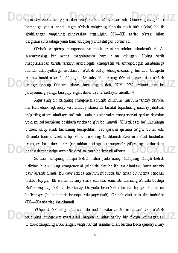 iqtisodiy   va   madaniy   jihatdan   rivojlanadi»   deb   yozgan   edi.   Olimning   aytganlari
haqiqatga   yaqin   keladi.   Agar   o’zbek   xalqining   alohida   etnik   birlik   (elat)   bo’lib
shakllangan   vaqtining   nihoyasiga   etganligini   XI—XII   asrlar   o’rtasi   bilan
belgilansa masalaga yana ham aniqroq yondashilgan bo’lar edi.
O’zbek   xalqining   etnogenezi   va   etnik   tarixi   masalalari   akademik   A.   A.
Asqarovning   bir   necha   maqolalarida   ham   e’lon   qilingan.   Uning   yirik
maqolalaridan   birida   tarixiy,   arxeologik,   etnografik   va   antropologik   manbalarga
hamda   adabiyotlarga   asoslanib,   o’zbek   xalqi   etnogenezining   birinchi   bosqichi
eramiz   boshlaridan   boshlangan.   Milodiy   VI   asrning   ikkinchi   yarmidan   o’zbek
etnogenezining   ikkinchi   davri   boshlangan   deb,   XIV—XV   asrlarni   esa   bu
jarayonning yangi, taraqqiy etgan davri deb ta’kidlaydi muallif. 4
Agar  aniq bir  xalqning etnogenezi  (chiqib kelishini)  ma’lum  tarixiy davrda,
ma’lum   etnik, iqtisodiy  va  madaniy sharoitda  tashkil   topishning  nazariy jihatdan
to’g’riligini  tan oladigan bo’lsak, unda o’zbek xalqi etnogenezini  qadim davrdan
yoki milod boshidan boshlash uncha to’g’ri bo’lmaydi. SHu xildagi bo’linishlarga
o’zbek   xalqi   etnik   tarixining   bosqichlari,   deb   qaralsa   qisman   to’g’ri   bo’lar   edi.
SHunda   ham   o’zbek   xalqi   etnik   tarixining   boshlanish   davrini   milod   boshidan
emas, ancha oldinroqtsan (miloddan oddingi bir minginchi yillarning oxirlaridan)
boshlash maqsadga muvofiq deyilsa, xato bo’lmasdi albatta.
So’zsiz,   xalqning   chiqib   kelish   ildizi   juda   uzoq.   Xalqning   chiqib   kelish
ildizlari   bilan   uning   etnogenezini   (alohida   elat   bo’lib   shakllanishi)   katta   tarixiy
davr  ajratib turadi. Bu  davr  ichida  ma’lum  hududda  bir   emas  bir  nechta  etnoslar
tashkil topgan. Ilk elatlar doimiy emas edi, ular emirilib, ularning o’rnida boshqa
elatlar   vujudga   keladi.   Markaziy   Osiyoda   birin-ketin   tashkil   topgan   elatlar   oz
bo’lmagan   (bular   haqida   boshqa   erda   gapiriladi).   O’zbek   elati   ham   shu   hududda
(IX—X asrlarda) shakllanadi.
YUqorida   keltirilgan   barcha   fikr-mulohazalardan   ko’rinib   turibdiki,   o’zbek
xalqining   etnogenez   masalalari   haqida   olimlar   qat’iy   bir   fikrga   kelmaganlar.
O’zbek xalqining shakllangan vaqti har xil sanalar bilan ba’zan hech qanday ilmiy
16 