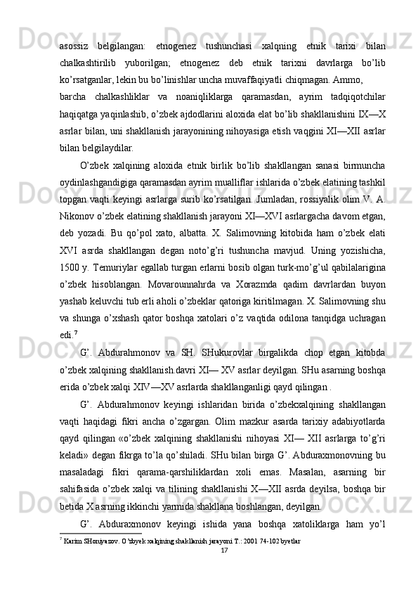 asossiz   belgilangan:   etnogenez   tushunchasi   xalqning   etnik   tarixi   bilan
chalkashtirilib   yuborilgan;   etnogenez   deb   etnik   tarixni   davrlarga   bo’lib
ko’rsatganlar, lekin bu bo’linishlar uncha muvaffaqiyatli chiqmagan. Ammo,
barcha   chalkashliklar   va   noaniqliklarga   qaramasdan,   ayrim   tadqiqotchilar
haqiqatga yaqinlashib, o’zbek ajdodlarini aloxida elat bo’lib shakllanishini IX—X
asrlar bilan, uni shakllanish jarayonining nihoyasiga etish vaqgini XI—XII asrlar
bilan belgilaydilar.
O’zbek   xalqining   aloxida   etnik   birlik   bo’lib   shakllangan   sanasi   birmuncha
oydinlashgandigiga qaramasdan ayrim mualliflar ishlarida o’zbek elatining tashkil
topgan vaqti  keyingi  asrlarga surib ko’rsatilgan.   Jumladan, rossiyalik  olim  V. A.
Nikonov o’zbek elatining shakllanish jarayoni XI—XVI asrlargacha davom etgan,
deb   yozadi.   Bu   qo’pol   xato,   albatta.   X.   Salimovning   kitobida   ham   o’zbek   elati
XVI   asrda   shakllangan   degan   noto’g’ri   tushuncha   mavjud.   Uning   yozishicha,
1500 y. Temuriylar egallab turgan erlarni bosib olgan turk-mo’g’ul qabilalarigina
o’zbek   hisoblangan.   Movarounnahrda   va   Xorazmda   qadim   davrlardan   buyon
yashab keluvchi tub erli aholi o’zbeklar qatoriga kiritilmagan. X. Salimovning shu
va shunga   o’xshash   qator  boshqa  xatolari  o’z  vaqtida odilona  tanqidga uchragan
edi. 7
G’.   Abdurahmonov   va   SH.   SHukurovlar   birgalikda   chop   etgan   kitobda
o’zbek xalqining shakllanish.davri XI— XV asrlar deyilgan. SHu asarning boshqa
erida o’zbek xalqi XIV—XV asrlarda shakllanganligi qayd qilingan .
G’.   Abdurahmonov   keyingi   ishlaridan   birida   o’zbekxalqining   shakllangan
vaqti   haqidagi   fikri   ancha   o’zgargan.   Olim   mazkur   asarda   tarixiy   adabiyotlarda
qayd   qilingan   «o’zbek   xalqining   shakllanishi   nihoyasi   XI—   XII   asrlarga   to’g’ri
keladi» degan fikrga to’la qo’shiladi. SHu bilan birga G’. Abduraxmonovning bu
masaladagi   fikri   qarama-qarshiliklardan   xoli   emas.   Masalan,   asarning   bir
sahifasida   o’zbek   xalqi   va  tilining  shakllanishi  X—XII   asrda  deyilsa,   boshqa  bir
betida X asrning ikkinchi yarmida shakllana boshlangan, deyilgan.
G’.   Abduraxmonov   keyingi   ishida   yana   boshqa   xatoliklarga   ham   yo’l
7
  Karim SHoniyazov. O’zbyek xalqining shakllanish jarayoni T.: 2001 74-102 byetlar
17 