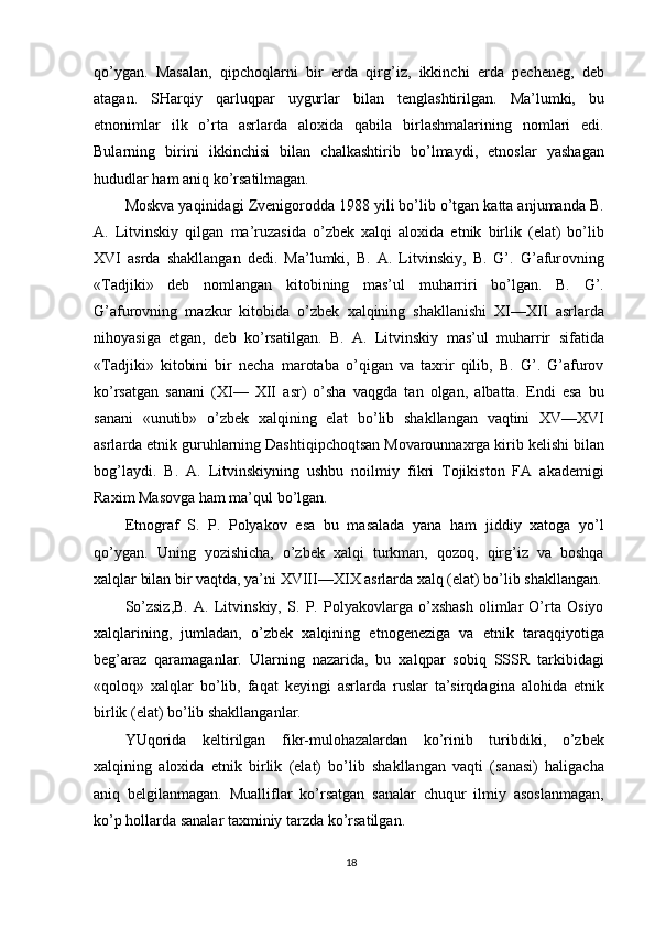 qo’ygan.   Masalan,   qipchoqlarni   bir   erda   qirg’iz,   ikkinchi   erda   pecheneg,   deb
atagan.   SHarqiy   qarluqpar   uygurlar   bilan   tenglashtirilgan.   Ma’lumki,   bu
etnonimlar   ilk   o’rta   asrlarda   aloxida   qabila   birlashmalarining   nomlari   edi.
Bularning   birini   ikkinchisi   bilan   chalkashtirib   bo’lmaydi,   etnoslar   yashagan
hududlar ham aniq ko’rsatilmagan.
Moskva yaqinidagi Zvenigorodda 1988 yili bo’lib o’tgan katta anjumanda B.
A.   Litvinskiy   qilgan   ma’ruzasida   o’zbek   xalqi   aloxida   etnik   birlik   (elat)   bo’lib
XVI   asrda   shakllangan   dedi.   Ma’lumki,   B.   A.   Litvinskiy,   B.   G’.   G’afurovning
«Tadjiki»   deb   nomlangan   kitobining   mas’ul   muharriri   bo’lgan.   B.   G’.
G’afurovning   mazkur   kitobida   o’zbek   xalqining   shakllanishi   XI—XII   asrlarda
nihoyasiga   etgan,   deb   ko’rsatilgan.   B.   A.   Litvinskiy   mas’ul   muharrir   sifatida
«Tadjiki»   kitobini   bir   necha   marotaba   o’qigan   va   taxrir   qilib,   B.   G’.   G’afurov
ko’rsatgan   sanani   (XI—   XII   asr)   o’sha   vaqgda   tan   olgan,   albatta.   Endi   esa   bu
sanani   «unutib»   o’zbek   xalqining   elat   bo’lib   shakllangan   vaqtini   XV—XVI
asrlarda etnik guruhlarning Dashtiqipchoqtsan Movarounnaxrga kirib kelishi bilan
bog’laydi.   B.   A.   Litvinskiyning   ushbu   noilmiy   fikri   Tojikiston   FA   akademigi
Raxim Masovga ham ma’qul bo’lgan.
Etnograf   S.   P.   Polyakov   esa   bu   masalada   yana   ham   jiddiy   xatoga   yo’l
qo’ygan.   Uning   yozishicha,   o’zbek   xalqi   turkman,   qozoq,   qirg’iz   va   boshqa
xalqlar bilan bir vaqtda, ya’ni XVIII—XIX asrlarda xalq (elat) bo’lib shakllangan.
So’zsiz,B.   A.   Litvinskiy,   S.   P.   Polyakovlarga   o’xshash   olimlar   O’rta   Osiyo
xalqlarining,   jumladan,   o’zbek   xalqining   etnogeneziga   va   etnik   taraqqiyotiga
beg’araz   qaramaganlar.   Ularning   nazarida,   bu   xalqpar   sobiq   SSSR   tarkibidagi
«qoloq»   xalqlar   bo’lib,   faqat   keyingi   asrlarda   ruslar   ta’sirqdagina   alohida   etnik
birlik (elat) bo’lib shakllanganlar.
YUqorida   keltirilgan   fikr-mulohazalardan   ko’rinib   turibdiki,   o’zbek
xalqining   aloxida   etnik   birlik   (elat)   bo’lib   shakllangan   vaqti   (sanasi)   haligacha
aniq   belgilanmagan.   Mualliflar   ko’rsatgan   sanalar   chuqur   ilmiy   asoslanmagan,
ko’p hollarda sanalar taxminiy tarzda ko’rsatilgan.
18 