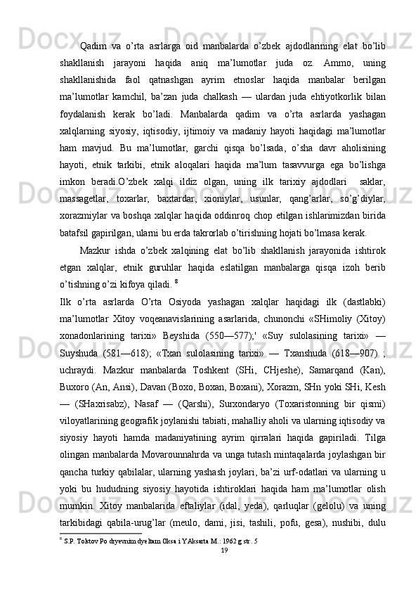 Qadim   va   o’rta   asrlarga   oid   manbalarda   o’zbek   ajdodlarining   elat   bo’lib
shakllanish   jarayoni   haqida   aniq   ma’lumotlar   juda   oz.   Ammo,   uning
shakllanishida   faol   qatnashgan   ayrim   etnoslar   haqida   manbalar   berilgan
ma’lumotlar   kamchil,   ba’zan   juda   chalkash   —   ulardan   juda   ehtiyotkorlik   bilan
foydalanish   kerak   bo’ladi.   Manbalarda   qadim   va   o’rta   asrlarda   yashagan
xalqlarning   siyosiy,   iqtisodiy,   ijtimoiy   va   madaniy   hayoti   haqidagi   ma’lumotlar
ham   mavjud.   Bu   ma’lumotlar,   garchi   qisqa   bo’lsada,   o’sha   davr   aholisining
hayoti,   etnik   tarkibi,   etnik   aloqalari   haqida   ma’lum   tasavvurga   ega   bo’lishga
imkon   beradi.O’zbek   xalqi   ildiz   olgan,   uning   ilk   tarixiy   ajdodlari     saklar,
massagetlar,   toxarlar,   baxtardar,   xioniylar,   usunlar,   qang’arlar,   so’g’diylar,
xorazmiylar va boshqa xalqlar haqida oddinroq chop etilgan ishlarimizdan birida
batafsil gapirilgan, ularni bu erda takrorlab o’tirishning hojati bo’lmasa kerak.
Mazkur   ishda   o’zbek   xalqining   elat   bo’lib   shakllanish   jarayonida   ishtirok
etgan   xalqlar,   etnik   guruhlar   haqida   eslatilgan   manbalarga   qisqa   izoh   berib
o’tishning o’zi kifoya qiladi.  8
Ilk   o’rta   asrlarda   O’rta   Osiyoda   yashagan   xalqlar   haqidagi   ilk   (dastlabki)
ma’lumotlar   Xitoy   voqeanavislarining   asarlarida,   chunonchi   «SHimoliy   (Xitoy)
xonadonlarining   tarixi»   Beyshida   (550—577);'   «Suy   sulolasining   tarixi»   —
Suyshuda   (581—618);   «Txan   sulolasining   tarixi»   —   Txanshuda   (618—907)   ;
uchraydi.   Mazkur   manbalarda   Toshkent   (SHi,   CHjeshe),   Samarqand   (Kan),
Buxoro (An, Ansi), Davan (Boxo, Boxan, Boxani), Xorazm, SHn yoki SHi, Kesh
—   (SHaxrisabz),   Nasaf   —   (Qarshi),   Surxondaryo   (Toxaristonning   bir   qismi)
viloyatlarining geografik joylanishi tabiati, mahalliy aholi va ularning iqtisodiy va
siyosiy   hayoti   hamda   madaniyatining   ayrim   qirralari   haqida   gapiriladi.   Tilga
olingan manbalarda Movarounnahrda va unga tutash mintaqalarda joylashgan bir
qancha turkiy qabilalar, ularning yashash  joylari, ba’zi  urf-odatlari  va ularning u
yoki   bu   hududning   siyosiy   hayotida   ishtiroklari   haqida   ham   ma’lumotlar   olish
mumkin.   Xitoy   manbalarida   eftaliylar   (idal,   yeda),   qarluqlar   (gelolu)   va   uning
tarkibidagi   qabila-urug’lar   (meulo,   dami,   jisi,   tashili,   pofu,   gesa),   nushibi,   dulu
8
  S.P. Tolstov Po dryevnim dyeltam Oksa i YAksarta M.: 1962 g str. 5
19 