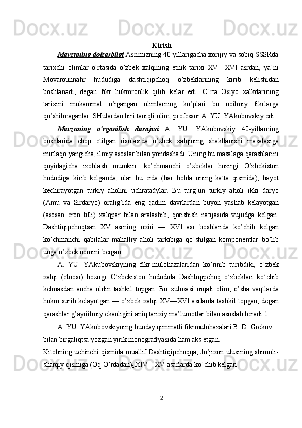 Kirish
Mavzuning dolzarbligi   Asrimizning 40-yillarigacha xorijiy va sobiq SSSRda
tarixchi   olimlar   o’rtasida   o’zbek   xalqining   etnik   tarixi   XV—XVI   asrdan,   ya’ni
Movarounnahr   hududiga   dashtiqipchoq   o’zbeklarining   kirib   kelishidan
boshlanadi,   degan   fikr   hukmronlik   qilib   kelar   edi.   O’rta   Osiyo   xalkdarining
tarixini   mukammal   o’rgangan   olimlarning   ko’plari   bu   noilmiy   fikrlarga
qo’shilmaganlar. SHulardan biri taniqli olim, professor A. YU. YAkubovskiy edi.
Mavzuning   o’rganilish   darajasi   A.   YU.   YAkubovskiy   40-yillarning
boshlarida   chop   etilgan   risolasida   o’zbek   xalqining   shakllanishi   masalasiga
mutlaqo yangicha, ilmiy asoslar bilan yondashadi. Uning bu masalaga qarashlarini
quyidagicha   izohlash   mumkin:   ko’chmanchi   o’zbeklar   hozirgi   O’zbekiston
hududiga   kirib   kelganda,   ular   bu   erda   (har   holda   uning   katta   qismida),   hayot
kechirayotgan   turkiy   aholini   uchratadylar.   Bu   turg’un   turkiy   aholi   ikki   daryo
(Amu   va   Sirdaryo)   oralig’ida   eng   qadim   davrlardan   buyon   yashab   kelayotgan
(asosan   eron   tilli)   xalqpar   bilan   aralashib,   qorishish   natijasida   vujudga   kelgan.
Dashtiqipchoqtsan   XV   asrning   oxiri   —   XVI   asr   boshlarida   ko’chib   kelgan
ko’chmanchi   qabilalar   mahalliy   aholi   tarkibiga   qo’shilgan   komponentlar   bo’lib
unga o’zbek nomini bergan.
A.   YU.   YAkubovskiyning   fikr-mulohazalaridan   ko’rinib   turibdiki,   o’zbek
xalqi   (etnosi)   hozirgi   O’zbekiston   hududida   Dashtiqipchoq   o’zbeklari   ko’chib
kelmasdan   ancha   oldin   tashkil   topgan.   Bu   xulosasi   orqali   olim,   o’sha   vaqtlarda
hukm surib kelayotgan — o’zbek xalqi XV—XVI asrlarda tashkil topgan, degan
qarashlar g’ayriilmiy ekanligini aniq tarixiy ma’lumotlar bilan asoslab beradi. 1
A. YU. YAkubovskiyning bunday qimmatli fikrmulohazalari B. D. Grekov 
bilan birgaliqtsa yozgan yirik monografiyasida ham aks etgan.
Kitobning uchinchi qismida muallif Dashtiqipchoqqa, Jo’jixon ulusining shimoli-
sharqiy qismiga (Oq O’rdadan)
i  XIV—XV asarlarda ko’chib kelgan
2 