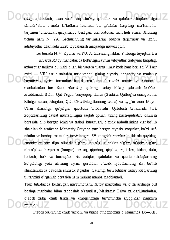 (duglat),   turkesh,   usun   va   boshqa   turkiy   qabilalar   va   qabila   ittifoqdari   tilga
olinadi*SHu   o’rinda   ta’kidlash   lozimki,   bu   qabilalar   haqidagi   ma’lumotlar
tarjimon   tomonidan   qisqartirilib   berilgan,   ular   xatodan   ham   holi   emas.   SHuning
uchun   ham   N.   YA.   Bichurinning   tarjimalarini   boshqa   tarjimalar   va   izohli
adabiyotlar bilan solishtirib foydalanish maqsadga muvofiqdir.
Bu borada N. V. Kyuner va YU. A. Zuevning ishlari e’tiborga loyiqtsir. Bu
ishlarda Xitoy manbalarida keltirilgan ayrim viloyatlar, xalqyaar haqidagi
axborotlar tarjima qilinishi bilan bir vaqtda ularga ilmiy izoh ham beriladi.VII asr
oxiri   —   VIII   asr   o’rtalarida   turk   xoqonligining   siyosiy,   iqtisodiy   va   madaniy
hayotining   ayrim   tomonlari   haqida   ma’lumot   beruvchi   muxim   va   ishonchli
manbalardan   biri   Sibir   erlaridagi   qadimgi   turkiy   tildagi   qabrtosh   bitiklari
xisoblanadi. Bular: Qul-Tegin, Tunyuquq, Iltaras (Gudulu, Qutluq)va uning xotini
Elbilga   xotun,   Mogilan,   Quli-CHur(Magillanning   ukasi)   va   uyg’ur   xoni   Moyn-
CHur   sharafiga   qo’yilgan   qabrtosh   bitiklaridir   Qabrtosh   bitiklarida   turk
xoqonlarining   davlat   mustaqilligini   saqlab   qolish,   uning   kuch-qudratini   oshirish
borasida   olib   borgan   ichki   va   tashqi   kurashlari,   o’zbek   ajdodlarining   elat   bo’lib
shakllanish   arafasida   Markaziy   Osiyoda   yuz   bergan   siyosiy   voqealar,   ba’zi   urf-
odatlar va boshqa masalalar tasvirlangan. SHuningdek, mazkur bitiklarda quyidagi
etnonimlar   ham   tilga   olinadi:   o’g’uz,   uch-o’g’uz,   sakkiz-o’g’uz,   to’qqiz-o’g’uz,
o’n-o’g’uz,   kengeres   (kangar)   qarluq,   qipchoq,   qirg’iz,   az,   teles,   kidan,   dulu,
turkesh,   turk   va   boshqalar.   Bu   xalqlar,   qabilalar   va   qabila   ittifoqlarining
ko’pchiligi   yoki   ularning   ayrim   guruhlari   o’zbek   ajdodlarining   elat   bo’lib
shakllanishida bevosita ishtirok etganlar. Qadimgi tosh bitiklar turkiy xalqlarning
til tarixini o’rganish borasida ham muhim manba xisoblanadi,
Tosh   bitiklarida   keltirilgan   ma’lumotlarni   Xitoy   manbalari   va   o’rta   asrlarga   oid
boshqa   manbalar   bilan   taqqoslab   o’rganilsa,   Markaziy   Osiyo   xalklari,jumladan,
o’zbek   xalqi   etnik   tarixi   va   etnogeneziga   bir^muncha   aniqpiklar   kirgizish
mumkin.
O’zbek xalqining etnik tarixini va uning etnogenezini  o’rganishda IX—XIII
20 