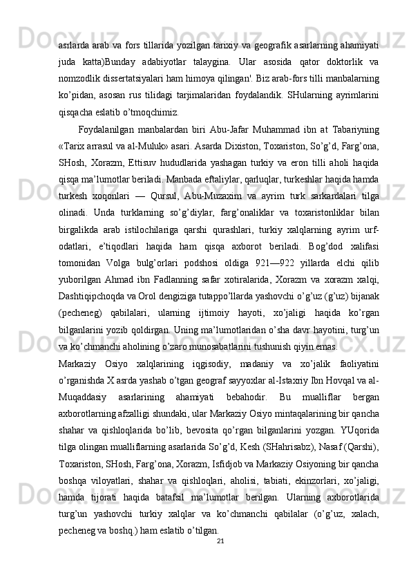 asrlarda arab va fors tillarida yozilgan tarixiy va geografik asarlarning ahamiyati
juda   katta)Bunday   adabiyotlar   talaygina.   Ular   asosida   qator   doktorlik   va
nomzodlik dissertatsiyalari ham himoya qilingan'. Biz arab-fors tilli manbalarning
ko’pidan,   asosan   rus   tilidagi   tarjimalaridan   foydalandik.   SHularning   ayrimlarini
qisqacha eslatib o’tmoqchimiz.
Foydalanilgan   manbalardan   biri   Abu-Jafar   Muhammad   ibn   at   Tabariyning
«Tarix arrasul va al-Muluk» asari. Asarda Dixiston, Toxariston, So’g’d, Farg’ona,
SHosh,   Xorazm,   Ettisuv   hududlarida   yashagan   turkiy   va   eron   tilli   aholi   haqida
qisqa ma’lumotlar beriladi. Manbada eftaliylar, qarluqlar, turkeshlar haqida hamda
turkesh   xoqonlari   —   Qursul,   Abu-Muzaxim   va   ayrim   turk   sarkardalari   tilga
olinadi.   Unda   turklarning   so’g’diylar,   farg’onaliklar   va   toxaristonliklar   bilan
birgalikda   arab   istilochilariga   qarshi   qurashlari,   turkiy   xalqlarning   ayrim   urf-
odatlari,   e’tiqodlari   haqida   ham   qisqa   axborot   beriladi.   Bog’dod   xalifasi
tomonidan   Volga   bulg’orlari   podshosi   oldiga   921—922   yillarda   elchi   qilib
yuborilgan   Ahmad   ibn   Fadlanning   safar   xotiralarida,   Xorazm   va   xorazm   xalqi,
Dashtiqipchoqda va Orol dengiziga tutappo’llarda yashovchi o’g’uz (g’uz) bijanak
(pecheneg)   qabilalari,   ularning   ijtimoiy   hayoti,   xo’jaligi   haqida   ko’rgan
bilganlarini yozib qoldirgan. Uning ma’lumotlaridan o’sha davr hayotini, turg’un
va ko’chmanchi aholining o’zaro munosabatlarini tushunish qiyin emas.
Markaziy   Osiyo   xalqlarining   iqgisodiy,   madaniy   va   xo’jalik   faoliyatini
o’rganishda X asrda yashab o’tgan geograf sayyoxlar al-Istaxriy Ibn Hovqal va al-
Muqaddasiy   asarlarining   ahamiyati   bebahodir.   Bu   mualliflar   bergan
axborotlarning afzalligi shundaki, ular Markaziy Osiyo mintaqalarining bir qancha
shahar   va   qishloqlarida   bo’lib,   bevosita   qo’rgan   bilganlarini   yozgan.   YUqorida
tilga olingan mualliflarning asarlarida So’g’d, Kesh (SHahrisabz), Nasaf (Qarshi),
Toxariston, SHosh, Farg’ona, Xorazm, Isfidjob va Markaziy Osiyoning bir qancha
boshqa   viloyatlari,   shahar   va   qishloqlari,   aholisi,   tabiati,   ekinzorlari,   xo’jaligi,
hamda   tijorati   haqida   batafsil   ma’lumotlar   berilgan.   Ularning   axborotlarida
turg’un   yashovchi   turkiy   xalqlar   va   ko’chmanchi   qabilalar   (o’g’uz,   xalach,
pecheneg va boshq.) ham eslatib o’tilgan.
21 