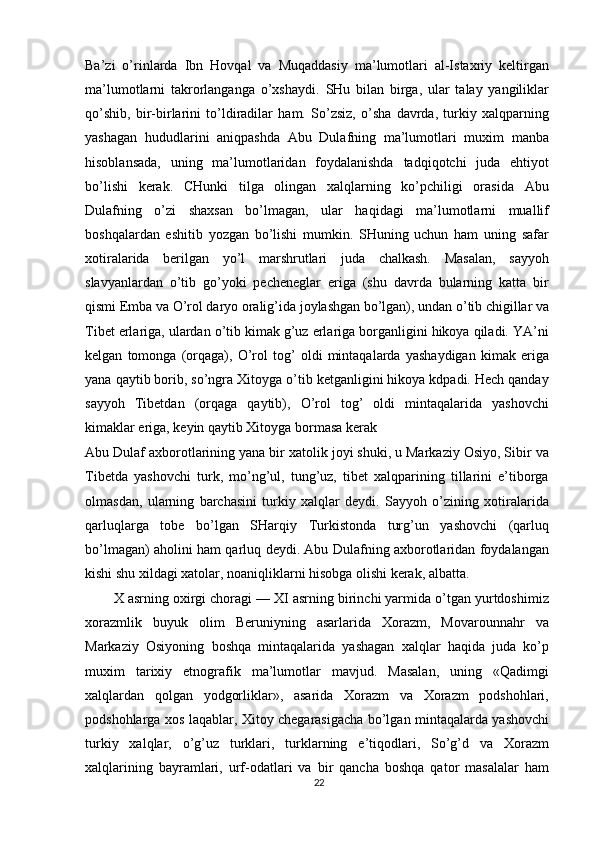 Ba’zi   o’rinlarda   Ibn   Hovqal   va   Muqaddasiy   ma’lumotlari   al-Istaxriy   keltirgan
ma’lumotlarni   takrorlanganga   o’xshaydi.   SHu   bilan   birga,   ular   talay   yangiliklar
qo’shib,   bir-birlarini   to’ldiradilar   ham.   So’zsiz,   o’sha   davrda,   turkiy   xalqparning
yashagan   hududlarini   aniqpashda   Abu   Dulafning   ma’lumotlari   muxim   manba
hisoblansada,   uning   ma’lumotlaridan   foydalanishda   tadqiqotchi   juda   ehtiyot
bo’lishi   kerak.   CHunki   tilga   olingan   xalqlarning   ko’pchiligi   orasida   Abu
Dulafning   o’zi   shaxsan   bo’lmagan,   ular   haqidagi   ma’lumotlarni   muallif
boshqalardan   eshitib   yozgan   bo’lishi   mumkin.   SHuning   uchun   ham   uning   safar
xotiralarida   berilgan   yo’l   marshrutlari   juda   chalkash.   Masalan,   sayyoh
slavyanlardan   o’tib   go’yoki   pecheneglar   eriga   (shu   davrda   bularning   katta   bir
qismi Emba va O’rol daryo oralig’ida joylashgan bo’lgan), undan o’tib chigillar va
Tibet erlariga, ulardan o’tib kimak g’uz erlariga borganligini hikoya qiladi. YA’ni
kelgan   tomonga   (orqaga),   O’rol   tog’   oldi   mintaqalarda   yashaydigan   kimak   eriga
yana qaytib borib, so’ngra Xitoyga o’tib ketganligini hikoya kdpadi. Hech qanday
sayyoh   Tibetdan   (orqaga   qaytib),   O’rol   tog’   oldi   mintaqalarida   yashovchi
kimaklar eriga, keyin qaytib Xitoyga bormasa kerak
Abu Dulaf axborotlarining yana bir xatolik joyi shuki, u Markaziy Osiyo, Sibir va
Tibetda   yashovchi   turk,   mo’ng’ul,   tung’uz,   tibet   xalqparining   tillarini   e’tiborga
olmasdan,   ularning   barchasini   turkiy   xalqlar   deydi.   Sayyoh   o’zining   xotiralarida
qarluqlarga   tobe   bo’lgan   SHarqiy   Turkistonda   turg’un   yashovchi   (qarluq
bo’lmagan) aholini ham qarluq deydi. Abu Dulafning axborotlaridan foydalangan
kishi shu xildagi xatolar, noaniqliklarni hisobga olishi kerak, albatta.
X asrning oxirgi choragi — XI asrning birinchi yarmida o’tgan yurtdoshimiz
xorazmlik   buyuk   olim   Beruniyning   asarlarida   Xorazm,   Movarounnahr   va
Markaziy   Osiyoning   boshqa   mintaqalarida   yashagan   xalqlar   haqida   juda   ko’p
muxim   tarixiy   etnografik   ma’lumotlar   mavjud.   Masalan,   uning   «Qadimgi
xalqlardan   qolgan   yodgorliklar»,   asarida   Xorazm   va   Xorazm   podshohlari,
podshohlarga xos laqablar, Xitoy chegarasigacha bo’lgan mintaqalarda yashovchi
turkiy   xalqlar,   o’g’uz   turklari,   turklarning   e’tiqodlari,   So’g’d   va   Xorazm
xalqlarining   bayramlari,   urf-odatlari   va   bir   qancha   boshqa   qator   masalalar   ham
22 