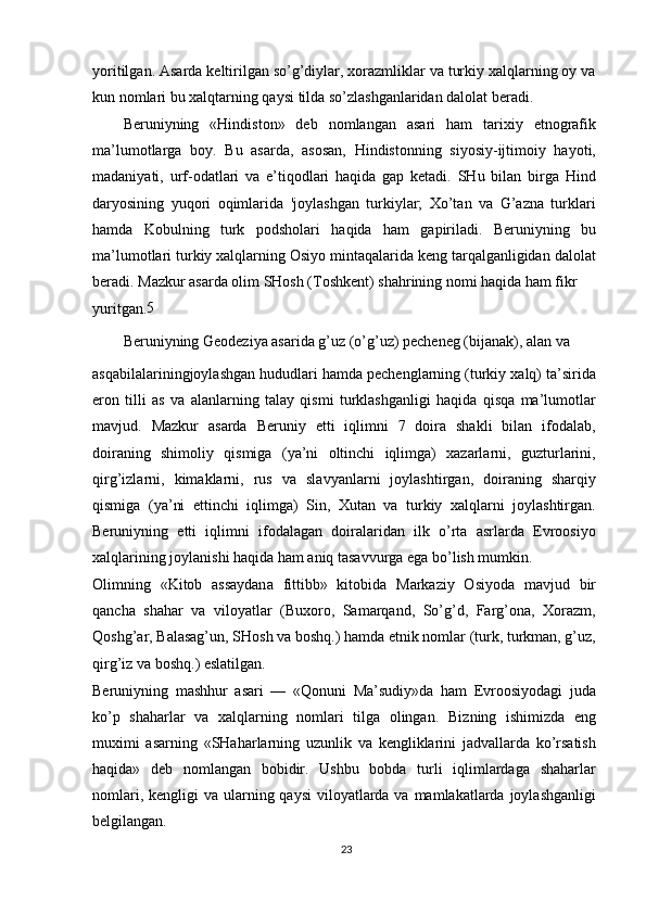 yoritilgan. Asarda keltirilgan so’g’diylar, xorazmliklar va turkiy xalqlarning oy va
kun nomlari bu xalqtarning qaysi tilda so’zlashganlaridan dalolat beradi.
Beruniyning   «Hindiston»   deb   nomlangan   asari   ham   tarixiy   etnografik
ma’lumotlarga   boy.   Bu   asarda,   asosan,   Hindistonning   siyosiy-ijtimoiy   hayoti,
madaniyati,   urf-odatlari   va   e’tiqodlari   haqida   gap   ketadi.   SHu   bilan   birga   Hind
daryosining   yuqori   oqimlarida   'joylashgan   turkiylar;   Xo’tan   va   G’azna   turklari
hamda   Kobulning   turk   podsholari   haqida   ham   gapiriladi.   Beruniyning   bu
ma’lumotlari turkiy xalqlarning Osiyo mintaqalarida keng tarqalganligidan dalolat
beradi. Mazkur asarda olim SHosh (Toshkent) shahrining nomi haqida ham fikr
yuritgan. 5
Beruniyning Geodeziya asarida g’uz (o’g’uz) pecheneg (bijanak), alan va
asqabilalariningjoylashgan hududlari hamda pechenglarning (turkiy xalq) ta’sirida
eron   tilli   as   va   alanlarning   talay   qismi   turklashganligi   haqida   qisqa   ma’lumotlar
mavjud.   Mazkur   asarda   Beruniy   etti   iqlimni   7   doira   shakli   bilan   ifodalab,
doiraning   shimoliy   qismiga   (ya’ni   oltinchi   iqlimga)   xazarlarni,   guzturlarini,
qirg’izlarni,   kimaklarni,   rus   va   slavyanlarni   joylashtirgan,   doiraning   sharqiy
qismiga   (ya’ni   ettinchi   iqlimga)   Sin,   Xutan   va   turkiy   xalqlarni   joylashtirgan.
Beruniyning   etti   iqlimni   ifodalagan   doiralaridan   ilk   o’rta   asrlarda   Evroosiyo
xalqlarining joylanishi haqida ham aniq tasavvurga ega bo’lish mumkin.
Olimning   «Kitob   assaydana   fittibb»   kitobida   Markaziy   Osiyoda   mavjud   bir
qancha   shahar   va   viloyatlar   (Buxoro,   Samarqand,   So’g’d,   Farg’ona,   Xorazm,
Qoshg’ar, Balasag’un, SHosh va boshq.) hamda etnik nomlar (turk, turkman, g’uz,
qirg’iz va boshq.) eslatilgan.
Beruniyning   mashhur   asari   —   «Qonuni   Ma’sudiy»da   ham   Evroosiyodagi   juda
ko’p   shaharlar   va   xalqlarning   nomlari   tilga   olingan.   Bizning   ishimizda   eng
muximi   asarning   «SHaharlarning   uzunlik   va   kengliklarini   jadvallarda   ko’rsatish
haqida»   deb   nomlangan   bobidir.   Ushbu   bobda   turli   iqlimlardaga   shaharlar
nomlari, kengligi  va ularning qaysi  viloyatlarda va mamlakatlarda joylashganligi
belgilangan.
23 