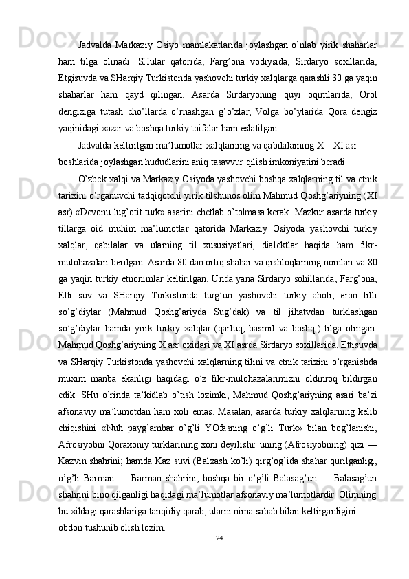Jadvalda   Markaziy   Osiyo   mamlakatlarida   joylashgan   o’nlab   yirik   shaharlar
ham   tilga   olinadi.   SHular   qatorida,   Farg’ona   vodiysida,   Sirdaryo   soxillarida,
Etgisuvda va SHarqiy Turkistonda yashovchi turkiy xalqlarga qarashli 30 ga yaqin
shaharlar   ham   qayd   qilingan.   Asarda   Sirdaryoning   quyi   oqimlarida,   Orol
dengiziga   tutash   cho’llarda   o’rnashgan   g’o’zlar,   Volga   bo’ylarida   Qora   dengiz
yaqinidagi xazar va boshqa turkiy toifalar ham eslatilgan.
Jadvalda keltirilgan ma’lumotlar xalqlarning va qabilalarning X—XI asr 
boshlarida joylashgan hududlarini aniq tasavvur qilish imkoniyatini beradi.
O’zbek xalqi va Markaziy Osiyoda yashovchi boshqa xalqlarning til va etnik
tarixini o’rganuvchi tadqiqotchi yirik tilshunos olim Mahmud Qoshg’ariyning (XI
asr) «Devonu lug’otit turk» asarini chetlab o’tolmasa kerak.  Mazkur asarda turkiy
tillarga   oid   muhim   ma’lumotlar   qatorida   Markaziy   Osiyoda   yashovchi   turkiy
xalqlar,   qabilalar   va   ularning   til   xususiyatlari,   dialektlar   haqida   ham   fikr-
mulohazalari berilgan.  Asarda 80 dan ortiq shahar va qishloqlarning nomlari va 80
ga yaqin turkiy etnonimlar  keltirilgan. Unda yana Sirdaryo sohillarida, Farg’ona,
Etti   suv   va   SHarqiy   Turkistonda   turg’un   yashovchi   turkiy   aholi,   eron   tilli
so’g’diylar   (Mahmud   Qoshg’ariyda   Sug’dak)   va   til   jihatvdan   turklashgan
so’g’diylar   hamda   yirik   turkiy   xalqlar   (qarluq,   basmil   va   boshq.)   tilga   olingan.
Mahmud Qoshg’ariyning X asr oxirlari va XI asrda Sirdaryo soxillarida, Ettisuvda
va SHarqiy Turkistonda yashovchi xalqlarning tilini va etnik tarixini o’rganishda
muxim   manba   ekanligi   haqidagi   o’z   fikr-mulohazalarimizni   oldinroq   bildirgan
edik.   SHu   o’rinda   ta’kidlab   o’tish   lozimki,   Mahmud   Qoshg’ariyning   asari   ba’zi
afsonaviy  ma’lumotdan  ham   xoli   emas.  Masalan,   asarda  turkiy  xalqlarning  kelib
chiqishini   «Nuh   payg’ambar   o’g’li   YOfasning   o’g’li   Turk»   bilan   bog’lanishi,
Afrosiyobni Qoraxoniy turklarining xoni deyilishi: uning (Afrosiyobning) qizi —
Kazvin shahrini; hamda Kaz suvi (Balxash ko’li) qirg’og’ida shahar qurilganligi,
o’g’li   Barman   —   Barman   shahrini;   boshqa   bir   o’g’li   Balasag’un   —   Balasag’un
shahrini bino qilganligi haqidagi ma’lumotlar afsonaviy ma’lumotlardir. Olimning
bu xildagi qarashlariga tanqidiy qarab, ularni nima sabab bilan keltirganligini 
obdon tushunib olish lozim.
24 