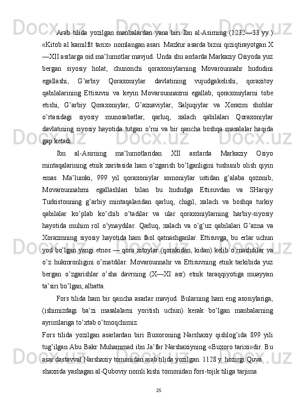 Arab   tilida   yozilgan   manbalardan   yana   biri   Ibn   al-Asirning   (1232—33   yy.)
«Kitob al kamilfit tarix» nomlangan asari. Mazkur asarda bizni qiziqtirayotgan X
—XII asrlarga oid ma’lumotlar mavjud. Unda shu asrlarda Markaziy Osiyoda yuz
bergan   siyosiy   holat,   chunonchi   qoraxoniylarning   Movarounnahr   hududini
egallashi,   G’arbiy   Qoraxoniylar   davlatining   vujudgakelishi,   qoraxitoy
qabilalarining   Ettisuvni   va   keyin   Movarounnaxrni   egallab,   qoraxoniylarni   tobe
etishi,   G’arbiy   Qoraxoniylar,   G’aznaviylar,   Saljuqiylar   va   Xorazm   shohlar
o’rtasidagi   siyosiy   munosabatlar,   qarluq,   xalach   qabilalari   Qoraxoniylar
davlatining   siyosiy   hayotida   tutgan   o’rni   va   bir   qancha   boshqa   masalalar   haqida
gap ketadi.
Ibn   al-Asirning   ma’lumotlaridan   XII   asrlarda   Markaziy   Osiyo
mintaqalarining   etnik  xaritasida   ham   o’zgarish   bo’lganligini   tushunib   olish   qiyin
emas.   Ma’lumki,   999   yil   qoraxoniylar   somoniylar   ustidan   g’alaba   qozonib,
Movarounnahrni   egallashlari   bilan   bu   hududga   Ettisuvdan   va   SHarqiy
Turkistonning   g’arbiy   mintaqalaridan   qarluq,   chigil,   xalach   va   boshqa   turkiy
qabilalar   ko’plab   ko’chib   o’tadilar   va   ular   qoraxoniylarning   harbiy-siyosiy
hayotida   muhim   rol   o’ynaydilar.   Qarluq,   xalach   va   o’g’uz   qabilalari   G’azna   va
Xorazmning   siyosiy   hayotida   ham   faol   qatnashganlar.   Ettisuvga,   bu   erlar   uchun
yod bo’lgan yangi etnos — qora xitoylar (qorakidan, kidan) kelib o’rnashdilar va
o’z   hukmronligini   o’rnatdilar.   Movarounnahr   va   Ettisuvning   etnik   tarkibida   yuz
bergan   o’zgarishlar   o’sha   davrning   (X—XI   asr)   etnik   taraqqiyotiga   muayyan
ta’siri bo’lgan, albatta.
Fors  tilida  ham  bir  qancha  asarlar   mavjud. Bularning  ham  eng  asosiylariga,
(ishimizdagi   ba’zi   masalalarni   yoritish   uchun)   kerak   bo’lgan   manbalarning
ayrimlariga to’xtab o’tmoqchimiz.
Fors   tilida   yozilgan   asarlardan   biri   Buxoroning   Narshaxiy   qishlog’ida   899   yili
tug’ilgan Abu Bakr Muhammad ibn Ja’far Narshaxiyning «Buxoro tarixi»dir. Bu
asar dastavval Narshaxiy tomonidan arab tilida yozilgan. 1128 y. hozirgi Quva
shaxrida yashagan al-Quboviy nomli kishi tomonidan fors-tojik tiliga tarjima 
25 