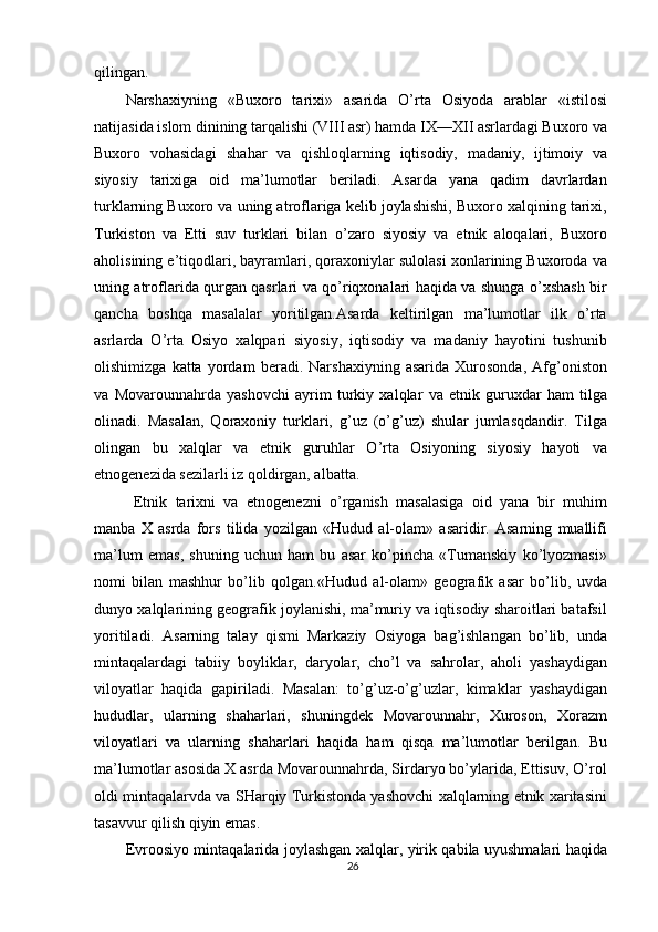 qilingan.
Narshaxiyning   «Buxoro   tarixi»   asarida   O’rta   Osiyoda   arablar   «istilosi
natijasida islom dinining tarqalishi (VIII asr) hamda IX—XII asrlardagi Buxoro va
Buxoro   vohasidagi   shahar   va   qishloqlarning   iqtisodiy,   madaniy,   ijtimoiy   va
siyosiy   tarixiga   oid   ma’lumotlar   beriladi.   Asarda   yana   qadim   davrlardan
turklarning Buxoro va uning atroflariga kelib joylashishi, Buxoro xalqining tarixi,
Turkiston   va   Etti   suv   turklari   bilan   o’zaro   siyosiy   va   etnik   aloqalari,   Buxoro
aholisining e’tiqodlari, bayramlari, qoraxoniylar sulolasi xonlarining Buxoroda va
uning atroflarida qurgan qasrlari va qo’riqxonalari haqida va shunga o’xshash bir
qancha   boshqa   masalalar   yoritilgan.Asarda   keltirilgan   ma’lumotlar   ilk   o’rta
asrlarda   O’rta   Osiyo   xalqpari   siyosiy,   iqtisodiy   va   madaniy   hayotini   tushunib
olishimizga   katta   yordam   beradi.   Narshaxiyning   asarida   Xurosonda,   Afg’oniston
va   Movarounnahrda   yashovchi   ayrim   turkiy   xalqlar   va   etnik   guruxdar   ham   tilga
olinadi.   Masalan,   Qoraxoniy   turklari,   g’uz   (o’g’uz)   shular   jumlasqdandir.   Tilga
olingan   bu   xalqlar   va   etnik   guruhlar   O’rta   Osiyoning   siyosiy   hayoti   va
etnogenezida sezilarli iz qoldirgan, albatta.
  Etnik   tarixni   va   etnogenezni   o’rganish   masalasiga   oid   yana   bir   muhim
manba   X   asrda   fors   tilida   yozilgan   «Hudud   al-olam»   asaridir.   Asarning   muallifi
ma’lum   emas,   shuning   uchun   ham   bu   asar   ko’pincha   «Tumanskiy   ko’lyozmasi»
nomi   bilan   mashhur   bo’lib   qolgan.«Hudud   al-olam»   geografik   asar   bo’lib,   uvda
dunyo xalqlarining geografik joylanishi, ma’muriy va iqtisodiy sharoitlari batafsil
yoritiladi.   Asarning   talay   qismi   Markaziy   Osiyoga   bag’ishlangan   bo’lib,   unda
mintaqalardagi   tabiiy   boyliklar,   daryolar,   cho’l   va   sahrolar,   aholi   yashaydigan
viloyatlar   haqida   gapiriladi.   Masalan:   to’g’uz-o’g’uzlar,   kimaklar   yashaydigan
hududlar,   ularning   shaharlari,   shuningdek   Movarounnahr,   Xuroson,   Xorazm
viloyatlari   va   ularning   shaharlari   haqida   ham   qisqa   ma’lumotlar   berilgan.   Bu
ma’lumotlar asosida X asrda Movarounnahrda, Sirdaryo bo’ylarida, Ettisuv, O’rol
oldi mintaqalarvda va SHarqiy Turkistonda yashovchi xalqlarning etnik xaritasini
tasavvur qilish qiyin emas.
Evroosiyo mintaqalarida joylashgan xalqlar, yirik qabila uyushmalari haqida
26 