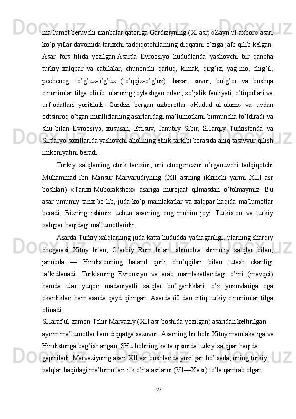 ma’lumot beruvchi manbalar qatoriga Gardiziyning (XI asr) «Zayn ul-axbor» asari
ko’p yillar davomida tarixchi-tadqiqotchilarning diqqatini o’ziga jalb qilib kelgan.
Asar   fors   tilida   yozilgan.Asarda   Evroosiyo   hududlarida   yashovchi   bir   qancha
turkiy   xalqpar   va   qabilalar,   chunonchi   qarluq,   kimak,   qirg’iz,   yag’mo,   chig’il,
pecheneg,   to’g’uz-o’g’uz   (to’qqiz-o’g’uz),   hazar,   suvor,   bulg’or   va   boshqa
etnonimlar tilga olinib, ularning joylashgan erlari, xo’jalik faoliyati, e’tiqodlari va
urf-odatlari   yoritiladi.   Gardizi   bergan   axborotlar   «Hudud   al-olam»   va   uvdan
odtsinroq o’tgan mualliflarning asarlaridagi ma’lumotlarni birmuncha to’ldiradi va
shu   bilan   Evroosiyo,   xususan,   Ettisuv,   Janubiy   Sibir,   SHarqiy   Turkistonda   va
Sirdaryo soxillarida yashovchi aholining etnik tarkibi borasida aniq tasavvur qilish
imkoniyatini beradi.
Turkiy   xalqlarning   etnik   tarixini,   uni   etnogenezini   o’rganuvchi   tadqiqotchi
Muhammad   ibn   Mansur   Marvarudiyning   (XII   asrning   ikkinchi   yarmi   XIII   asr
boshlari)   «Tarixi-Muborakshox»   asariga   murojaat   qilmasdan   o’tolmaymiz.   Bu
asar   umumiy   tarix   bo’lib,   juda   ko’p   mamlakatlar   va   xalqpar   haqida   ma’lumotlar
beradi.   Bizning   ishimiz   uchun   asarning   eng   muhim   joyi   Turkiston   va   turkiy
xalqpar haqidagi ma’lumotlaridir.
Asarda Turkiy xalqlarning juda katta hududda yashaganligi, ularning sharqiy
chegarasi   Xitoy   bilan,   G’arbiy   Rum   bilan,   shimolda   shimoliy   xalqlar   bilan,
janubda   —   Hindistonning   baland   qorli   cho’qqilari   bilan   tutash   ekanligi
ta’kidlanadi.   Turklarning   Evroosiyo   va   arab   mamlakatlaridagi   o’rni   (mavqei)
hamda   ular   yuqori   madaniyatli   xalqlar   bo’lganliklari,   o’z   yozuvlariga   ega
ekanliklari ham asarda qayd qilingan. Asarda 60 dan ortiq turkiy etnonimlar tilga
olinadi.
SHaraf ul-zamon Tohir Marvaziy (XII asr boshida yozilgan) asaridan keltirilgan 
ayrim ma’lumotlar ham diqqatga sazovor. Asarning bir bobi Xitoy mamlakatiga va
Hindistonga bag’ishlangan. SHu bobning katta qismida turkiy xalqpar haqida 
gapiriladi. Marvaziyning asari XII asr boshlarida yozilgan bo’lsada, uning turkiy 
xalqlar haqidagi ma’lumotlari ilk o’rta asrlarni (VI—X asr) to’la qamrab olgan.
27 