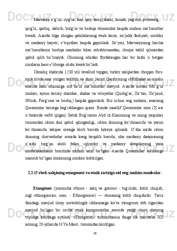 Marvaziy o’g’uz, uyg’ur, kun, qay, sariq (shari), kimak, yag’mo, pecheneg,
qirg’iz, qarluq, xaloch, bulg’or va boshqa etnonimlar haqida muhim ma’lumotlar
beradi.   Asarda   tilga   olingan   qabilalarning   etnik   tarixi,   xo’jalik   faoliyati,   moddiy
va   madaniy   hayoti,   e’tiqodlari   haqida   gapiriladi.   So’zsiz,   Marvaziyning   barcha
ma’lumotlarini   boshqa   manbalar   bilan   solishtirmasdan,   chuqur   tahlil   qilmasdan
qabul   qilib   bo’lmaydi.   Olimning   ishidan   foydalangan   har   bir   kishi   u   bergan
izoxlarni ham e’tiborga olishi kerak bo’ladi.
Olmaliq   shahrida   1230   yili   tavallud   topgan,   turkiy   xalqlardan   chiqqan   fors-
tojik tilvda asar yozgan tarixchi va shoir Jamol Qarshiyning «Mulhakat as-surah»
asarida   ham   ishimizga   oid   ba’zi   ma’lumotlar   mavjud.   Asarda   asosan   Mo’g’ul
xonlari,   ayrim   tarixiy   shaxslar,   shahar   va   viloyatlar   (Qoshg’ar,   Xo’tan,   Xo’jand,
SHosh,   Farg’ona   va   boshq.)   haqida   gapiriladi.   Biz   uchun   eng   muhimi,   asarning
Qoraxonlar   tarixiga   bag’ishlangan   qismi.   Bunda   muallif   Qoraxonlar   xoni   (X   asr
o’rtalarida   vafot   qilgan)   Satuk   Bug’raxon   Abd   ul-Karimning   va   uning   yaqinlari
tomonidan   islom   dini   qabul   qilinganligi,   islom   dinining   ko’chmanchi   va   yarim
ko’chmanchi   xalqiar   orasiga   kirib   borishi   hikoya   qilinadi.   O’sha   asrda   islom
dinining   chorvadorlar   orasida   keng   tarqalib   borishi,   ular   madaniy   darajasining
o’sishi   turg’un   aholi   bilan   iqtisodiy   va   madaniy   aloqalarning   yana
mustahkamlanib   borishida   muhim   omil   bo’lgan.   Asarda   Qoraxonlar   sulolasiga
mansub bo’lgan xonlarning nomlari keltirilgan.
2.2.O`zbek xalqining etnogenezi va etnik tarixiga oid eng muhim manbalar .
Etnogenez   (yunoncha   ethnos   -   xalq   va   genesis   -   tug`ilishi,   kelib   chiqish;
ingl.-ethnogenesis;   nem.   -   Ethnogenose)   —   etnosning   kelib   chiqishidir.   Tarix
fanidagi   mavjud   ilmiy   metodologik   ishlanmaga   ko’ra   etnogenez   deb   ilgaridan
mavjud   bo`lgan   bir   necha   etnik   komponentlar   asosida   yangi   etnos   elatning
vujudga   kelishiga   aytiladi.   «Etnogenez»   tushunchasini   fanga   ilk   marotaba   XX
asrning 20-yillarida N.Ya.Marri  tomonidan kiritilgan.
28 