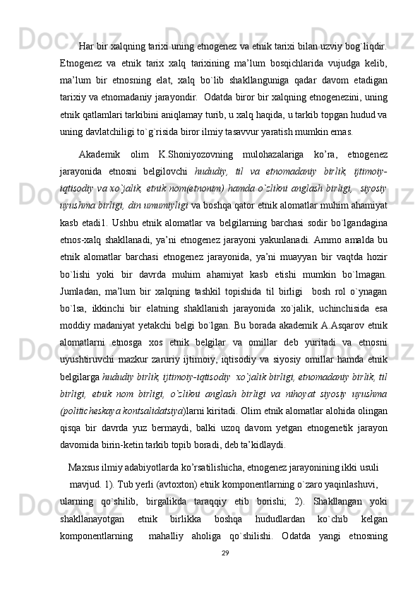 Har bir xalqning tarixi uning etnogenez va etnik tarixi bilan uzviy bog`liqdir.
Etnogenez   va   etnik   tarix   xalq   tarixining   ma’lum   bosqichlarida   vujudga   kelib,
ma’lum   bir   etnosning   elat,   xalq   bo`lib   shakllanguniga   qadar   davom   etadigan
tarixiy va etnomadaniy jarayondir.  Odatda biror bir xalqning etnogenezini, uning
etnik qatlamlari tarkibini aniqlamay turib, u xalq haqida, u tarkib topgan hudud va
uning davlatchiligi to`g`risida biror ilmiy tasavvur yaratish mumkin emas.
Akademik   olim   K.Shoniyozovning   mulohazalariga   ko’ra,   etnogenez
jarayonida   etnosni   belgilovchi   hududiy,   til   va   etnomadaniy   birlik,   ijtimoiy-
iqtisodiy  va xo`jalik, etnik  nom(etnonim)   hamda  o`zlikni  anglash  birligi,   siyosiy
uyushma birligi, din umumiyligi  va boshqa qator etnik alomatlar muhim ahamiyat
kasb   etadi 1
.   Ushbu   etnik   alomatlar   va   belgilarning   barchasi   sodir   bo`lgandagina
etnos-xalq   shakllanadi,   ya’ni   etnogenez   jarayoni   yakunlanadi.   Ammo   amalda   bu
etnik   alomatlar   barchasi   etnogenez   jarayonida,   ya’ni   muayyan   bir   vaqtda   hozir
bo`lishi   yoki   bir   davrda   muhim   ahamiyat   kasb   etishi   mumkin   bo`lmagan.
Jumladan,   ma’lum   bir   xalqning   tashkil   topishida   til   birligi     bosh   rol   o`ynagan
bo`lsa,   ikkinchi   bir   elatning   shakllanish   jarayonida   xo`jalik,   uchinchisida   esa
moddiy madaniyat yetakchi  belgi  bo`lgan. Bu borada akademik A.Asqarov etnik
alomatlarni   etnosga   xos   etnik   belgilar   va   omillar   deb   yuritadi   va   etnosni
uyushtiruvchi   mazkur   zaruriy   ijtimoiy,   iqtisodiy   va   siyosiy   omillar   hamda   etnik
belgilarga  hududiy birlik, ijtimoiy-iqtisodiy  xo`jalik birligi, etnomadaniy birlik, til
birligi,   etnik   nom   birligi,   o`zlikni   anglash   birligi   va   nihoyat   siyosiy   uyushma
(politicheskaya kontsalidatsiya )larni kiritadi. Olim etnik alomatlar alohida olingan
qisqa   bir   davrda   yuz   bermaydi,   balki   uzoq   davom   yetgan   etnogenetik   jarayon
davomida birin-ketin tarkib topib boradi, deb ta’kidlaydi.
Maxsus ilmiy adabiyotlarda ko’rsatilishicha, etnogenez jarayonining ikki usuli
mavjud. 1). Tub yerli (avtoxton) etnik komponentlarning o`zaro yaqinlashuvi,
ularning   qo`shilib,   birgalikda   taraqqiy   etib   borishi;   2).   Shakllangan   yoki
shakllanayotgan   etnik   birlikka   boshqa   hududlardan   ko`chib   kelgan
komponentlarning     mahalliy   aholiga   qo`shilishi.   Odatda   yangi   etnosning
29