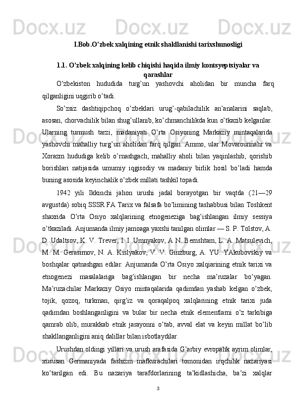 I.Bob.O’zbek xalqining etnik shakllanishi tarixshunosligi
1 .1.  O’zbek xalqining kelib chiqishi haqida ilmiy kontsyeptsiyalar va
qarashlar
O ’ zbekiston   hududida   turg ’ un   yashovchi   aholidan   bir   muncha   farq
qilganligini   uqgirib   o ’ tadi .
So’zsiz   dashtiqipchoq   o’zbeklari   urug’-qabilachilik   an’analarini   saqlab,
asosan, chorvachilik bilan shug’ullanib, ko’chmanchilikda kun o’tkazib kelganlar.
Ularning   turmush   tarzi,   madaniyati   O’rta   Osiyoning   Markaziy   mintaqalarida
yashovchi   mahalliy   turg’un   aholidan   farq   qilgan.   Ammo,   ular   Movarounnahr   va
Xorazm   hududiga   kelib   o’rnashgach,   mahalliy   aholi   bilan   yaqinlashib,   qorishib
borishlari   natijasida   umumiy   iqgisodiy   va   madaniy   birlik   hosil   bo’ladi   hamda
buning asosida keyinchalik o’zbek millati tashkil topadi.
1942   yili   Ikkinchi   jahon   urushi   jadal   borayotgan   bir   vaqtda   (21—29
avgustda) sobiq SSSR FA Tarix va falsafa bo’limining tashabbusi bilan Toshkent
shaxrida   O’rta   Osiyo   xalqlarining   etnogeneziga   bag’ishlangan   ilmiy   sessiya
o’tkaziladi. Anjumanda ilmiy jamoaga yaxshi tanilgan olimlar — S. P. Tolstov, A.
D. Udaltsov, K. V. Trever, I. I. Umnyakov, A N. Bernshtam, L. A. Matsulevich,
M.   M.   Gerasimov,   N.   A.   Kislyakov,   V.   V.   Ginzburg,   A.   YU.   YAkubovskiy   va
boshqalar   qatnashgan  edilar. Anjumanda  O’rta  Osiyo  xalqiarining  etnik tarixi  va
etnogenezi   masalalariga   bag’ishlangan   bir   necha   ma’ruzalar   bo’yagan.
Ma’ruzachilar   Markaziy   Osiyo   mintaqalarida   qadimdan   yashab   kelgan   o’zbek,
tojik,   qozoq,   turkman,   qirg’iz   va   qoraqalpoq   xalqlarining   etnik   tarixi   juda
qadimdan   boshlanganligini   va   bular   bir   necha   etnik   elementlarni   o’z   tarkibiga
qamrab   olib,   murakkab   etnik   jarayonni   o’tab,   avval   elat   va   keyin   millat   bo’lib
shakllanganligini aniq dalillar bilan isbotlaydilar.
Urushdan oldingi yillari va urush arafasida G’arbiy evropalik ayrim olimlar,
xususan   Germaniyada   fashizm   mafkurachilari   tomonidan   irqchilik   nazariyasi
ko’tarilgan   edi.   Bu   nazariya   tarafdorlarining   ta’kidlashicha,   ba’zi   xalqlar
3 