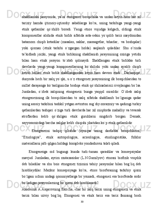 shakllanishi   jarayonida,   ya’ni   etnogenez   bosqichida   va   undan   keyin   ham   har   xil
tarixiy   hamda   ijtimoiy-iqtisodiy   sabablarga   ko’ra,   uning   tarkibiga   yangi-yangi
etnik   qatlamlar   qo`shilib   boradi.   Yangi   etnos   vujudga   kelgach,   oldingi   etnik
komponentlar   alohida   etnik   birlik   sifatida   asta-sekin   yo`qolib   tarix   maydonidan
batamom   chiqib   ketadilar   (masalan,   saklar,   massagetlar,   toharlar,     va   boshqalar)
yoki   qisman   (etnik   tarkibi   o`zgargan   holda)   saqlanib   qoladilar.   Shu   o’rinda
ta’kidlash   joizki,   yangi   etnik   birlikning   shakllanish   jarayonining   oxiriga   yetishi
bilan   ham   etnik   jarayon   to`xtab   qolmaydi.   Shakllangan   etnik   birlikka   turli
davrlarda   yangi-yangi   komponentlarning   ko`shilishi   yoki   undan   ajralib   chiqib
ketish   hollari   etnik   birlik   shakllangandan   keyin   ham   davom   etadi.     Darhaqiqat,
dunyoda hech bir xalq yo`qki, u o`z etnogenez jarayonining ilk bosqichlaridan to
millat darajasiga ko`tarilgunicha boshqa etnik qo`shilmalarisiz rivojlangan bo`lsa.
Jumladan,   o`zbek   xalqining   etnogenezi   bunga   yaqqol   misoldir.   O`zbek   xalqi
etnogenezining   ilk   bosqichlaridan   to   xalq   sifatida   shakllanib   bo`lguniga   qadar
uning asosiy tarkibini tashkil yetgan avtoxton sug`diy-xorazmiy va qadimgi turkiy
qatlamlardan tashqari o`ziga turli davrlarda har xil miqdorda mahalliy va tevarak
atroflardan   kelib   qo`shilgan   etnik   guruhlarni   singdirib   borgan.   Demak,
sayyoramizdagi barcha xalqlar kelib chiqishi jihatidan ko`p etnik qatlamlidir.
  Etnogenezni   tadqiq   qilishda   (ayniqsa   uning   dastlabki   bosqichlarini)
“Etnologiya”,   etnik   antropologiya,   arxeologiya,   etnolingvistika,   folklor
materiallarni jalb qilgan holdagi kompleks yondashuvni talab qiladi.
Etnogenezga   oid   bugungi   kunda   turli-tuman   qarashlar   va   konsepsiyalar
mavjud.   Jumladan,   ayrim   mutaxasislar   (L.N.Gumilyov)   etnosni   biofizik   voqelik
deb   biladilar   va   shu   bois   etnogenez   tizimini   tabiiy   jarayonlar   bilan   bog`liq   deb
hisoblaydilar.   Mazkur   konsepsiyaga   ko’ra,   etnos   biosferaning   tarkibiy   qismi
bo`lgani uchun undagi qonuniyatlarga bo`ysunadi, etnogenez esa biosferada sodir
bo`ladigan jarayonlarning bir qismi deb hisoblanadi 2
.
Akademik A.Asqarovning fikricha, «har bir xalq tarixi uning etnogenezi va etnik
tarixi   bilan   uzviy   bog`liq.   Etnogenez   va   etnik   tarix   esa   tarix   fanining   bosh
30 