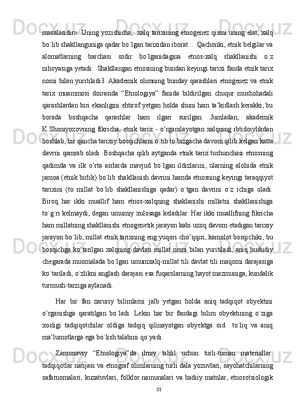 masalasidir». Uning yozishicha,   xalq tarixining etnogenez qismi uning elat, xalq
bo`lib shakllanguniga qadar bo`lgan tarixidan iborat...  Qachonki, etnik belgilar va
alomatlarning   barchasi   sodir   bo`lganidagina   etnos-xalq   shakllanishi   o`z
nihoyasiga yetadi.  Shakllangan etnosining bundan keyingi tarixi fanda etnik tarix
nomi bilan yuritiladi 3
. Akademik olimning bunday qarashlari etnogenez va etnik
tarix   muammosi   doirasida   “Etnologiya”   fanida   bildirilgan   chuqur   mushohadali
qarashlardan biri ekanligini ehtirof yetgan holda shuni ham ta’kidlash kerakki, bu
borada   boshqacha   qarashlar   ham   ilgari   surilgan.   Jumladan,   akademik
K.Shoniyozovning   fikricha,   etnik   tarix   -   o’rganilayotgan   xalqning   ibtidoiylikdan
boshlab, bir qancha tarixiy bosqichlarni o`tib to bizgacha davom qilib kelgan katta
davrni qamrab oladi. Boshqacha qilib aytganda etnik tarix tushunchasi  etnosning
qadimda   va   ilk   o’rta   asrlarda   mavjud   bo`lgan   ildizlarini,   ularning   alohida   etnik
jamoa (etnik birlik) bo`lib shakllanish davrini hamda etnosning keyingi taraqqiyot
tarixini   (to   millat   bo`lib   shakllanishiga   qadar)   o`tgan   davrini   o`z   ichiga   oladi.
Biroq   har   ikki   muallif   ham   etnos-xalqning   shaklanishi   millatni   shakllanishiga
to`g`ri kelmaydi, degan umumiy xulosaga keladilar. Har ikki muallifning fikricha
ham millatning shakllanishi etnogenetik jarayon kabi uzoq davom etadigan tarixiy
jarayon bo`lib, millat etnik tarixning eng yuqori cho’qqisi, kamolot bosqichiki, bu
bosqichga  ko`tarilgan  xalqning davlati   millat  nomi  bilan  yuritiladi,  aniq hududiy
chegarada muomalada bo`lgan umumxalq-millat tili davlat tili maqomi darajasiga
ko`tariladi, o`zlikni anglash darajasi esa fuqarolarning hayot mazmuniga, kundalik
turmush-tarziga aylanadi.
Har   bir   fan   zaruriy   bilimlarni   jalb   yetgan   holda   aniq   tadqiqot   obyektini
o’rganishga   qaratilgan   bo`ladi.   Lekin   har   bir   fandagi   bilim   obyektining   o`ziga
xosligi   tadqiqotchilar   oldiga   tadqiq   qilinayotgan   obyektga   oid     to`liq   va   aniq
ma’lumotlarga ega bo`lish talabini qo`yadi.
Zamonaviy   “Etnologiya”da   ilmiy   tahlil   uchun   turli-tuman   materiallar:
tadqiqotlar natijasi va etnograf olimlarning turli dala yozuvlari, sayohatchilarning
safarnomalari,   kuzatuvlari,   folklor   namunalari   va   badiiy   matnlar,   etnosotsiologik
31 