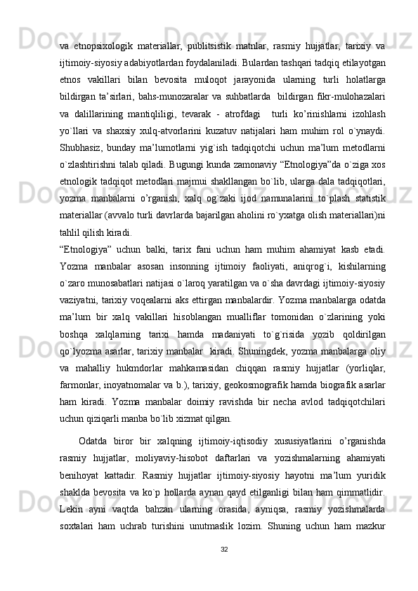 va   etnopsixologik   materiallar,   publitsistik   matnlar,   rasmiy   hujjatlar,   tarixiy   va
ijtimoiy-siyosiy adabiyotlardan foydalaniladi. Bulardan tashqari tadqiq etilayotgan
etnos   vakillari   bilan   bevosita   muloqot   jarayonida   ularning   turli   holatlarga
bildirgan   ta’sirlari,   bahs-munozaralar   va   suhbatlarda     bildirgan   fikr-mulohazalari
va   dalillarining   mantiqliligi,   tevarak   -   atrofdagi     turli   ko’rinishlarni   izohlash
yo`llari   va   shaxsiy   xulq-atvorlarini   kuzatuv   natijalari   ham   muhim   rol   o`ynaydi.
Shubhasiz,   bunday   ma’lumotlarni   yig`ish   tadqiqotchi   uchun   ma’lum   metodlarni
o`zlashtirishni talab qiladi. Bugungi kunda zamonaviy “Etnologiya”da o`ziga xos
etnologik tadqiqot  metodlari  majmui shakllangan bo`lib, ularga dala tadqiqotlari,
yozma   manbalarni   o’rganish,   xalq   og`zaki   ijod   namunalarini   to`plash   statistik
materiallar (avvalo turli davrlarda bajarilgan aholini ro`yxatga olish materiallari)ni
tahlil qilish kiradi.
“Etnologiya”   uchun   balki,   tarix   fani   uchun   ham   muhim   ahamiyat   kasb   etadi.
Yozma   manbalar   asosan   insonning   ijtimoiy   faoliyati,   aniqrog`i,   kishilarning
o`zaro munosabatlari natijasi o`laroq yaratilgan va o`sha davrdagi ijtimoiy-siyosiy
vaziyatni, tarixiy voqealarni aks ettirgan manbalardir. Yozma manbalarga odatda
ma’lum   bir   xalq   vakillari   hisoblangan   mualliflar   tomonidan   o`zlarining   yoki
boshqa   xalqlarning   tarixi   hamda   madaniyati   to`g`risida   yozib   qoldirilgan
qo`lyozma asarlar, tarixiy manbalar   kiradi. Shuningdek, yozma manbalarga oliy
va   mahalliy   hukmdorlar   mahkamasidan   chiqqan   rasmiy   hujjatlar   (yorliqlar,
farmonlar, inoyatnomalar va b.), tarixiy, geokosmografik hamda biografik asarlar
ham   kiradi.   Yozma   manbalar   doimiy   ravishda   bir   necha   avlod   tadqiqotchilari
uchun qiziqarli manba bo`lib xizmat qilgan.
Odatda   biror   bir   xalqning   ijtimoiy-iqtisodiy   xususiyatlarini   o’rganishda
rasmiy   hujjatlar,   moliyaviy-hisobot   daftarlari   va   yozishmalarning   ahamiyati
benihoyat   kattadir.   Rasmiy   hujjatlar   ijtimoiy-siyosiy   hayotni   ma’lum   yuridik
shaklda   bevosita   va   ko`p   hollarda  aynan   qayd   etilganligi   bilan   ham   qimmatlidir.
Lekin   ayni   vaqtda   bahzan   ularning   orasida,   ayniqsa,   rasmiy   yozishmalarda
soxtalari   ham   uchrab   turishini   unutmaslik   lozim.   Shuning   uchun   ham   mazkur
32