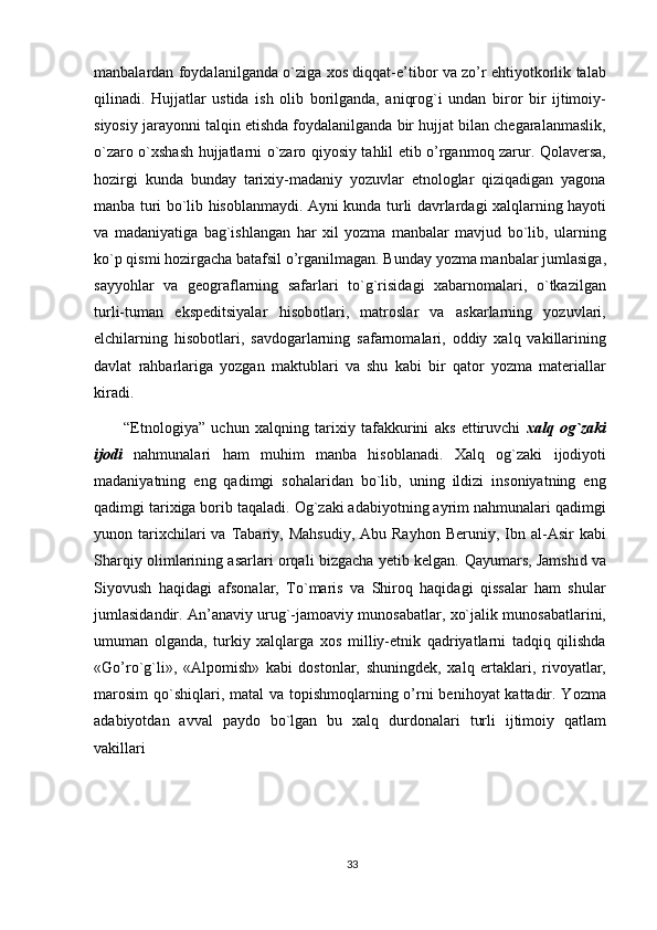 manbalardan foydalanilganda o`ziga xos diqqat-e’tibor va zo’r ehtiyotkorlik talab
qilinadi.   Hujjatlar   ustida   ish   olib   borilganda,   aniqrog`i   undan   biror   bir   ijtimoiy-
siyosiy jarayonni talqin etishda foydalanilganda bir hujjat bilan chegaralanmaslik,
o`zaro o`xshash hujjatlarni o`zaro qiyosiy tahlil etib o’rganmoq zarur. Qolaversa,
hozirgi   kunda   bunday   tarixiy-madaniy   yozuvlar   etnologlar   qiziqadigan   yagona
manba turi bo`lib hisoblanmaydi. Ayni kunda turli davrlardagi xalqlarning hayoti
va   madaniyatiga   bag`ishlangan   har   xil   yozma   manbalar   mavjud   bo`lib,   ularning
ko`p qismi hozirgacha batafsil o’rganilmagan. Bunday yozma manbalar jumlasiga,
sayyohlar   va   geograflarning   safarlari   to`g`risidagi   xabarnomalari,   o`tkazilgan
turli-tuman   ekspeditsiyalar   hisobotlari,   matroslar   va   askarlarning   yozuvlari,
elchilarning   hisobotlari,   savdogarlarning   safarnomalari,   oddiy   xalq   vakillarining
davlat   rahbarlariga   yozgan   maktublari   va   shu   kabi   bir   qator   yozma   materiallar
kiradi.
“Etnologiya”   uchun   xalqning   tarixiy   tafakkurini   aks   ettiruvchi   xalq   og`zaki
ijodi   nahmunalari   ham   muhim   manba   hisoblanadi.   Xalq   og`zaki   ijodiyoti
madaniyatning   eng   qadimgi   sohalaridan   bo`lib,   uning   ildizi   insoniyatning   eng
qadimgi tarixiga borib taqaladi. Og`zaki adabiyotning ayrim nahmunalari qadimgi
yunon  tarixchilari  va  Tabariy,  Mahsudiy,   Abu  Rayhon  Beruniy,  Ibn  al-Asir   kabi
Sharqiy olimlarining asarlari orqali bizgacha yetib kelgan.   Qayumars, Jamshid va
Siyovush   haqidagi   afsonalar,   To`maris   va   Shiroq   haqidagi   qissalar   ham   shular
jumlasidandir. An’anaviy urug`-jamoaviy munosabatlar, xo`jalik munosabatlarini,
umuman   olganda,   turkiy   xalqlarga   xos   milliy-etnik   qadriyatlarni   tadqiq   qilishda
«Go’ro`g`li»,   «Alpomish»   kabi   dostonlar,   shuningdek,   xalq   ertaklari,   rivoyatlar,
marosim  qo`shiqlari, matal  va topishmoqlarning o’rni  benihoyat kattadir. Yozma
adabiyotdan   avval   paydo   bo`lgan   bu   xalq   durdonalari   turli   ijtimoiy   qatlam
vakillari
33 