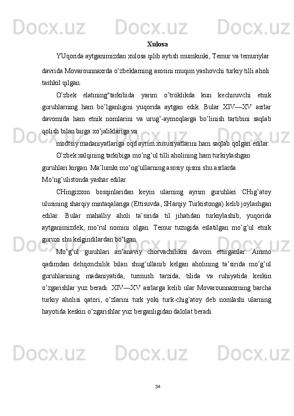 Xulosa
YUqorida aytganimizdan xulosa qilib aytish mumkinki, Temur va temuriylar
davrida Movarounnaxrda o’zbeklarning asosini muqim yashovchi turkiy tilli aholi 
tashkil qilgan.
O’zbek   elatining"tarkibida   yarim   o’troklikda   kun   kechiruvchi   etnik
guruhlarning   ham   bo’lganligini   yuqorida   aytgan   edik.   Bular   XIV—XV   asrlar
davomida   ham   etnik   nomlarini   va   urug’-aymoqlarga   bo’linish   tartibini   saqlab
qolish bilan birga xo’jaliklariga va
modtsiy madaniyatlariga oqd ayrim xususiyatlarini ham saqlab qolgan edilar. 
O’zbek xalqining tarkibiga mo’ng’ul tilli aholining ham turkiylashgan
guruhlari kirgan. Ma’lumki mo’ng’ullarning asosiy qismi shu asrlarda 
Mo’ng’ulistonda yashar edilar.
CHingizxon   bosqinlaridan   keyin   ularning   ayrim   guruhlari   CHig’atoy
ulusining sharqiy mintaqalariga (Ettisuvda, SHarqiy Turkistonga) kelib joylashgan
edilar.   Bular   mahalliy   aholi   ta’sirida   til   jihatidan   turkiylashib,   yuqorida
aytganimizdek,   mo’rul   nomini   olgan.   Temur   tuzugida   eslatilgan   mo’g’ul   etnik
guruxi shu kelgindilardan bo’lgan.
Mo’g’ul   guruhlari   an’anaviy   chorvachilikni   davom   ettirganlar:   Ammo
qadimdan   dehqonchilik   bilan   shug’ullanib   kelgan   aholining   ta’sirida   mo’g’ul
guruhlarining   madaniyatida,   turmush   tarzida,   tilida   va   ruhiyatida   keskin
o’zgarishlar  yuz   beradi.  XIV—XV  asrlarga  kelib  ular  Movarounnaxrning  barcha
turkiy   aholisi   qatori,   o’zlarini   turk   yoki   turk-chig’atoy   deb   nomlashi   ularning
hayotida keskin o’zgarishlar yuz berganligidan dalolat beradi.
34