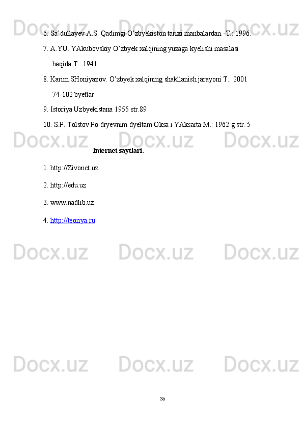 6. Sa’dullayev A.S. Qadimgi O’zbyekiston tarixi manbalardan.-T.: 1996.
7. A.YU. YAkubovskiy O’zbyek xalqining yuzaga kyelishi masalasi
haqida T.: 1941
8. Karim SHoniyazov. O’zbyek xalqining shakllanish jarayoni T.: 2001
74-102 byetlar
9. Istoriya Uzbyekistana 1955 str.89
10. S.P. Tolstov Po dryevnim dyeltam Oksa i YAksarta M.: 1962 g str. 5
Internet saytlari.
1. http://Zivonet.uz
2. http://edu.uz
3. www.nadlib.uz
4.  http://teoriya.ru
36 