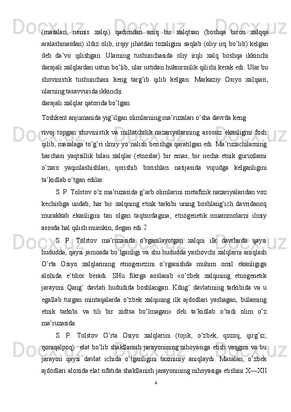 (masalan,   nemis   xalqi)   qadimdan   aniq   bir   xalqtsan   (boshqa   biron   xalqqa
aralashmasdan)  ildiz  olib, irqiy jihatdan tozaligini  saqlab  (oliy irq bo’lib)  kelgan
deb   da’vo   qilishgan.   Ularning   tushunchasida   oliy   irqli   xalq   boshqa   ikkinchi
darajali xalqlardan ustun bo’lib, ular ustidan hukmronlik qilishi kerak edi. Ular bu
shovinistik   tushunchani   keng   targ’ib   qilib   kelgan.   Markaziy   Osiyo   xalqiari,
ularning tasavvurida ikkinchi
darajali xalqlar qatorida bo’lgan.
Toshkent anjumanida yig’ilgan olimlarning ma’ruzalari o’sha davrda keng
rivoj   topgan   shovinistik   va   millatchilik   nazariyalarining   asossiz   ekanligini   fosh
qilib, masalaga to’g’ri ilmiy yo’nalish berishga qaratilgan edi. Ma’ruzachilarning
barchasi   yaqtsillik   bilan   xalqlar   (etnoslar)   bir   emas,   bir   necha   etnik   guruxlarni
o’zaro   yaqinlashishlari,   qorishib   borishlari   natijasida   vujudga   kelganligini
ta’kidlab o’tgan edilar.
S. P. Tolstov o’z ma’ruzasida g’arb olimlarini metafizik nazariyalaridan voz
kechishga   undab,   har   bir   xalqning   etnik   tarkibi   uning   boshlang’ich   davridanoq
murakkab   ekanligini   tan   olgan   taqtsirdagina,   etnogenetik   muammolarni   ilmiy
asosda hal qilish mumkin, degan edi. 2
S.   P.   Tolstov   ma’ruzasida   o’rganilayotgan   xalqni   ilk   davrlarda   qaysi
hududda, qaysi jamoada bo’lganligi va shu hududda yashovchi xalqlarni aniqlash
O’rta   Osiyo   xalqlarining   etnogenezini   o’rganishda   muhim   omil   ekanligiga
alohida   e’tibor   beradi.   SHu   fikrga   aoslanib   «o’zbek   xalqining   etnogenetik
jarayoni   Qang’   davlati   hududida   boshlangan.   Kdng’   davlatining   tarkibida   va   u
egallab   turgan   mintaqalarda   o’zbek   xalqining   ilk   ajdodlari   yashagan,   bularning
etnik   tarkibi   va   tili   bir   xidtsa   bo’lmagan»   deb   ta’kidlab   o’tadi   olim   o’z
ma’ruzasida.
S.   P.   Tolstov   O’rta   Osiyo   xalqlarini   (tojik,   o’zbek,   qozoq,   qirg’iz,
qoraqalpoq)    elat  bo’lib shakllanish  jarayonining nihoyasiga  etish  vaqgini  va bu
jarayon   qaysi   davlat   ichida   o’tganligini   taxminiy   aniqlaydi.   Masalan,   o’zbek
ajdodlari aloxida elat sifatida shakllanish jarayonining nihoyasiga etishini X—XII
4 