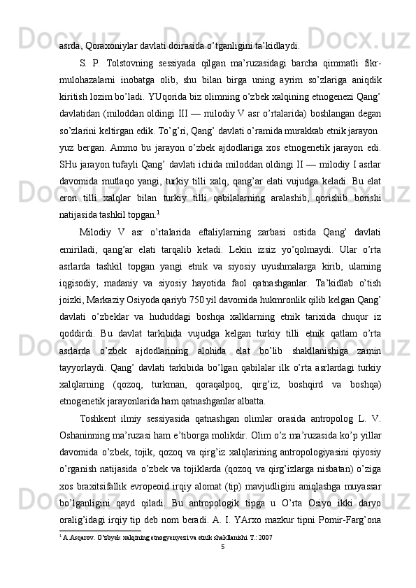 asrda, Qoraxoniylar davlati doirasida o’tganligini ta’kidlaydi.
S.   P.   Tolstovning   sessiyada   qilgan   ma’ruzasidagi   barcha   qimmatli   fikr-
mulohazalarni   inobatga   olib,   shu   bilan   birga   uning   ayrim   so’zlariga   aniqdik
kiritish lozim bo’ladi. YUqorida biz olimning o’zbek xalqining etnogenezi Qang’
davlatidan (miloddan oldingi III — milodiy V asr o’rtalarida) boshlangan degan
so’zlarini keltirgan edik. To’g’ri, Qang’ davlati o’ramida murakkab etnik jarayon
yuz   bergan.   Ammo   bu   jarayon   o’zbek   ajdodlariga   xos   etnogenetik   jarayon   edi.
SHu jarayon tufayli Qang’ davlati ichida miloddan oldingi II — milodiy I asrlar
davomida   mutlaqo   yangi,   turkiy   tilli   xalq,   qang’ar   elati   vujudga   keladi.   Bu   elat
eron   tilli   xalqlar   bilan   turkiy   tilli   qabilalarning   aralashib,   qorishib   borishi
natijasida tashkil topgan. 1
Milodiy   V   asr   o’rtalarida   eftaliylarning   zarbasi   ostida   Qang’   davlati
emiriladi,   qang’ar   elati   tarqalib   ketadi.   Lekin   izsiz   yo’qolmaydi.   Ular   o’rta
asrlarda   tashkil   topgan   yangi   etnik   va   siyosiy   uyushmalarga   kirib,   ularning
iqgisodiy,   madaniy   va   siyosiy   hayotida   faol   qatnashganlar.   Ta’kidlab   o’tish
joizki, Markaziy Osiyoda qariyb 750 yil davomida hukmronlik qilib kelgan Qang’
davlati   o’zbeklar   va   hududdagi   boshqa   xalklarning   etnik   tarixida   chuqur   iz
qoddirdi.   Bu   davlat   tarkibida   vujudga   kelgan   turkiy   tilli   etnik   qatlam   o’rta
asrlarda   o’zbek   ajdodlarining   alohida   elat   bo’lib   shakllanishiga   zamin
tayyorlaydi.   Qang’   davlati   tarkibida   bo’lgan   qabilalar   ilk   o’rta   asrlardagi   turkiy
xalqlarning   (qozoq,   turkman,   qoraqalpoq,   qirg’iz,   boshqird   va   boshqa)
etnogenetik jarayonlarida ham qatnashganlar albatta.
Toshkent   ilmiy   sessiyasida   qatnashgan   olimlar   orasida   antropolog   L.   V.
Oshaninning ma’ruzasi ham e’tiborga molikdir. Olim o’z ma’ruzasida ko’p yillar
davomida   o’zbek,   tojik,   qozoq   va   qirg’iz   xalqlarining   antropologiyasini   qiyosiy
o’rganish   natijasida   o’zbek   va  tojiklarda  (qozoq   va  qirg’izlarga   nisbatan)   o’ziga
xos   braxitsifallik   evropeoid   irqiy   alomat   (tip)   mavjudligini   aniqlashga   muyassar
bo’lganligini   qayd   qiladi.   Bu   antropologik   tipga   u   O’rta   Osiyo   ikki   daryo
oralig’idagi irqiy tip deb nom  beradi. A. I. YArxo mazkur  tipni  Pomir-Farg’ona
1
  A.Asqarov. O’zbyek xalqining etnogyenyezi va etnik shakllanishi T.: 2007
5 