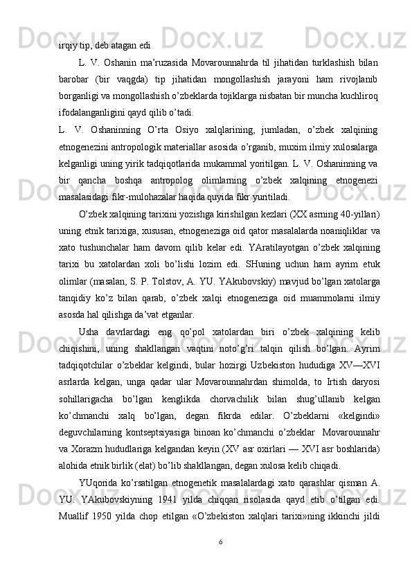 irqiy tip, deb atagan edi
L.   V.   Oshanin   ma’ruzasida   Movarounnahrda   til   jihatidan   turklashish   bilan
barobar   (bir   vaqgda)   tip   jihatidan   mongollashish   jarayoni   ham   rivojlanib
borganligi va mongollashish o’zbeklarda tojiklarga nisbatan bir muncha kuchliroq
ifodalanganligini qayd qilib o’tadi.
L.   V.   Oshaninning   O’rta   Osiyo   xalqlarining,   jumladan,   o’zbek   xalqining
etnogenezini antropologik materiallar asosida o’rganib, muxim ilmiy xulosalarga
kelganligi uning yirik tadqiqotlarida mukammal yoritilgan. L. V. Oshaninning va
bir   qancha   boshqa   antropolog   olimlarning   o’zbek   xalqining   etnogenezi
masalasidagi fikr-mulohazalar haqida quyida fikr yuritiladi.
O’zbek xalqining tarixini yozishga kirishilgan kezlari (XX asrning 40-yillari)
uning etnik tarixiga, xususan, etnogeneziga oid qator masalalarda noaniqliklar va
xato   tushunchalar   ham   davom   qilib   kelar   edi.   YAratilayotgan   o’zbek   xalqining
tarixi   bu   xatolardan   xoli   bo’lishi   lozim   edi.   SHuning   uchun   ham   ayrim   etuk
olimlar (masalan, S. P. Tolstov, A. YU. YAkubovskiy) mavjud bo’lgan xatolarga
tanqidiy   ko’z   bilan   qarab,   o’zbek   xalqi   etnogeneziga   oid   muammolarni   ilmiy
asosda hal qilishga da’vat etganlar.
Usha   davrlardagi   eng   qo’pol   xatolardan   biri   o’zbek   xalqining   kelib
chiqishini,   uning   shakllangan   vaqtini   noto’g’ri   talqin   qilish   bo’lgan.   Ayrim
tadqiqotchilar   o’zbeklar   kelgindi,   bular   hozirgi   Uzbekiston   hududiga   XV—XVI
asrlarda   kelgan,   unga   qadar   ular   Movarounnahrdan   shimolda,   to   Irtish   daryosi
sohillarigacha   bo’lgan   kenglikda   chorvachilik   bilan   shug’ullanib   kelgan
ko’chmanchi   xalq   bo’lgan,   degan   fikrda   edilar.   O’zbeklarni   «kelgindi»
deguvchilarning   kontseptsiyasiga   binoan   ko’chmanchi   o’zbeklar     Movarounnahr
va Xorazm hududlariga kelgandan keyin (XV asr oxirlari — XVI asr boshlarida)
alohida etnik birlik (elat) bo’lib shakllangan, degan xulosa kelib chiqadi.
YUqorida   ko’rsatilgan   etnogenetik   masalalardagi   xato   qarashlar   qisman   A.
YU.   YAkubovskiyning   1941   yilda   chiqqan   risolasida   qayd   etib   o’tilgan   edi.
Muallif   1950   yilda   chop   etilgan   «O’zbekiston   xalqlari   tarixi»ning   ikkinchi   jildi
6 