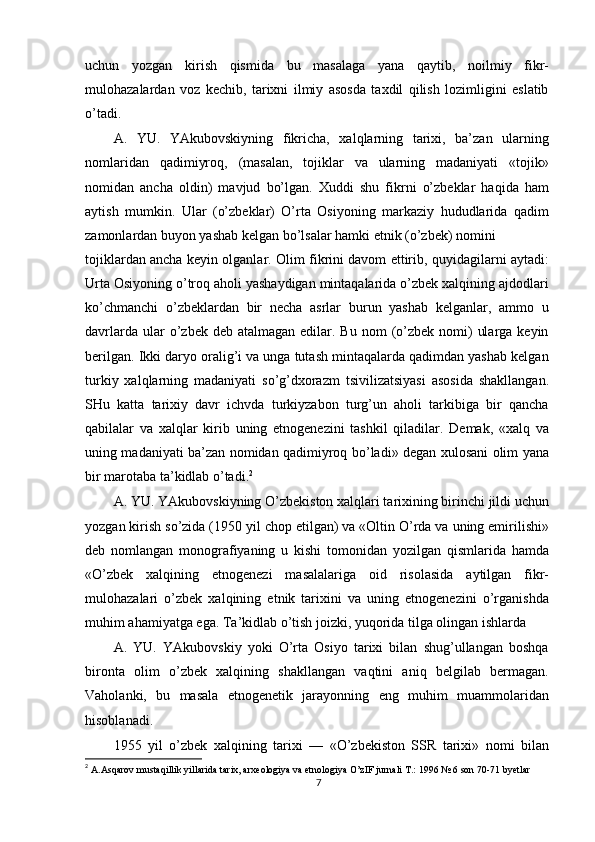 uchun   yozgan   kirish   qismida   bu   masalaga   yana   qaytib,   noilmiy   fikr-
mulohazalardan   voz   kechib,   tarixni   ilmiy   asosda   taxdil   qilish   lozimligini   eslatib
o’tadi.
A.   YU.   YAkubovskiyning   fikricha,   xalqlarning   tarixi,   ba’zan   ularning
nomlaridan   qadimiyroq,   (masalan,   tojiklar   va   ularning   madaniyati   «tojik»
nomidan   ancha   oldin)   mavjud   bo’lgan.   Xuddi   shu   fikrni   o’zbeklar   haqida   ham
aytish   mumkin.   Ular   (o’zbeklar)   O’rta   Osiyoning   markaziy   hududlarida   qadim
zamonlardan buyon yashab kelgan bo’lsalar hamki etnik (o’zbek) nomini
tojiklardan ancha keyin olganlar. Olim fikrini davom ettirib, quyidagilarni aytadi:
Urta Osiyoning o’troq aholi yashaydigan mintaqalarida o’zbek xalqining ajdodlari
ko’chmanchi   o’zbeklardan   bir   necha   asrlar   burun   yashab   kelganlar,   ammo   u
davrlarda  ular  o’zbek deb  atalmagan  edilar. Bu  nom   (o’zbek  nomi)   ularga  keyin
berilgan. Ikki daryo oralig’i va unga tutash mintaqalarda qadimdan yashab kelgan
turkiy   xalqlarning   madaniyati   so’g’dxorazm   tsivilizatsiyasi   asosida   shakllangan.
SHu   katta   tarixiy   davr   ichvda   turkiyzabon   turg’un   aholi   tarkibiga   bir   qancha
qabilalar   va   xalqlar   kirib   uning   etnogenezini   tashkil   qiladilar.   Demak,   «xalq   va
uning madaniyati ba’zan nomidan qadimiyroq bo’ladi» degan xulosani olim yana
bir marotaba ta’kidlab o’tadi. 2
A. YU. YAkubovskiyning O’zbekiston xalqlari tarixining birinchi jildi uchun
yozgan kirish so’zida (1950 yil chop etilgan) va «Oltin O’rda va uning emirilishi»
deb   nomlangan   monografiyaning   u   kishi   tomonidan   yozilgan   qismlarida   hamda
«O’zbek   xalqining   etnogenezi   masalalariga   oid   risolasida   aytilgan   fikr-
mulohazalari   o’zbek   xalqining   etnik   tarixini   va   uning   etnogenezini   o’rganishda
muhim ahamiyatga ega. Ta’kidlab o’tish joizki, yuqorida tilga olingan ishlarda
A.   YU.   YAkubovskiy   yoki   O’rta   Osiyo   tarixi   bilan   shug’ullangan   boshqa
bironta   olim   o’zbek   xalqining   shakllangan   vaqtini   aniq   belgilab   bermagan.
Vaholanki,   bu   masala   etnogenetik   jarayonning   eng   muhim   muammolaridan
hisoblanadi.
1955   yil   o’zbek   xalqining   tarixi   —   «O’zbekiston   SSR   tarixi»   nomi   bilan
2
  A.Asqarov mustaqillik yillarida tarix, arxeologiya va etnologiya O’zIF jurnali T.: 1996 № 6 son 70-71 byetlar
7 